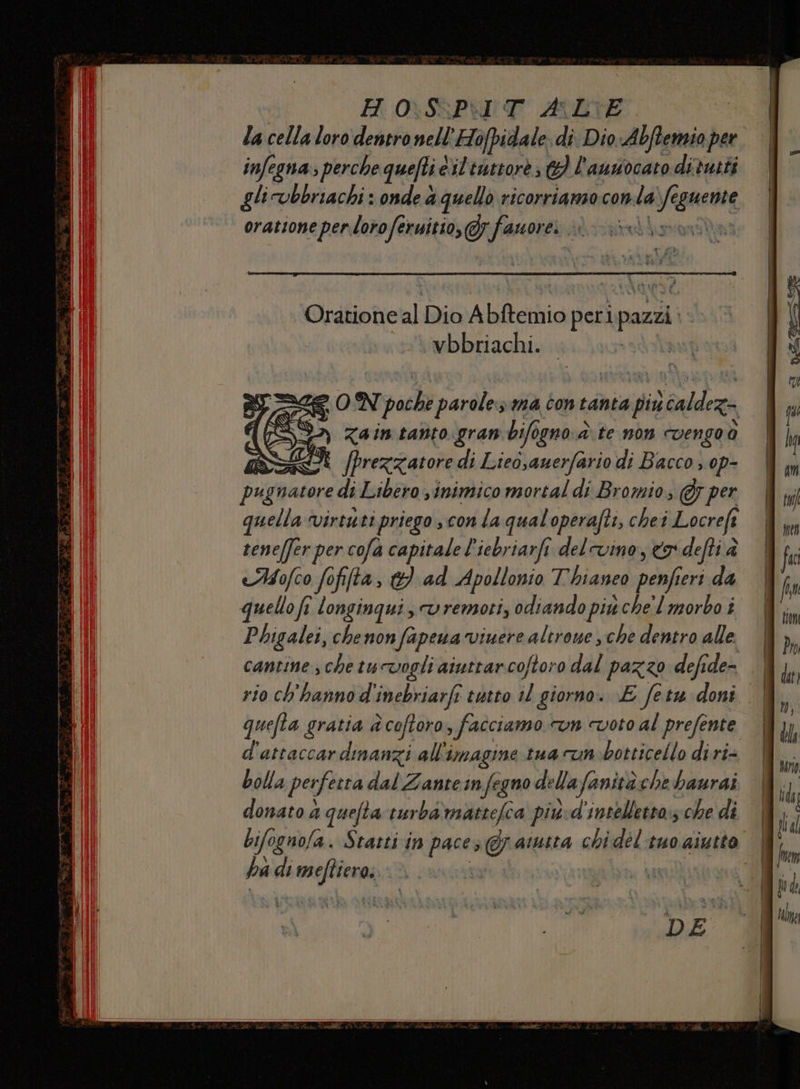 Oratione al Dio Abftemio perlip pazzi vbbriachi. ZON pochi paroles ma con tanta più \caldez $» zaintanto gran bifogno.è te non cvengoo È [prezzatore di Lieo,auerfario di Bacco» op- Buifblefona di Libero sinimico mortal di Bromio, @ per quella virtu ti priego conta qualoperaft:, chei Locreft tene[fer per cofa capitale l’iebriarfi del vino, x defti è AMofco fofifta, 1} dd ad Apollonio Thianeo nali eri da quello fi longinqui, vremoti, odiando più. chel morbo î Phigalei, chenon fa pena viuere altrone sche dentro alle cantine sche tucvogli ainttarcoftoro dal pazzo defide= .| rio ch'hanno d inebriarfi tutto il giorno. \E fetu doni | quefta gratia è coftoro, facciamo «vn voto al prefente | d'attaccar dinanzi all'imagine tua run botticello di ri- bolla perfetta dal Zanteinfegno della fanità che baurdi donato a quefta turba'mattefca piùd'intelletto.s che di bifognofa. Statti in pace; Gratta chidéltuo aiutto | ha di non |
