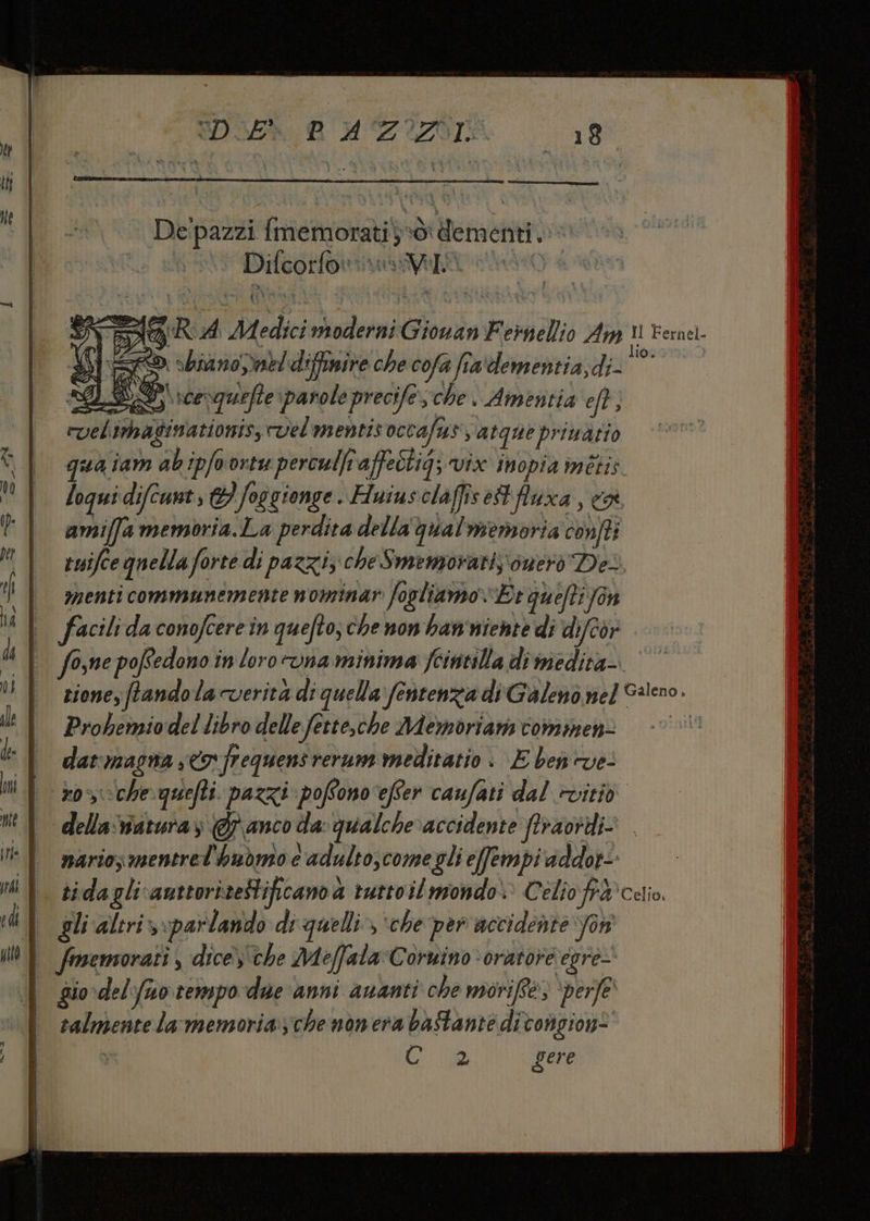 De'pazzi {memorati}+ò: dementi, Difcotfonimaa ia to SI Sg RA Medici moderni Giovan Feinellio Am I Fernel. x 5 R isbra no,mel diffinire che cofa fra dementia, spa nd $ = Di voevquefte parole precife ; che , Amentia eft; rvelimaginationis, vel mentis octafus va tque privatio sa îam ab ipfoortu perculf affeòtig; vix inopia métis loqui difcunt 1} foscienge. Huius olaffisettfluxa, cr. amiffa memoria.La perdita della qual memoria confti tuifce quella forte di pazzi; cheSmemorari,;\onerò Des | menti communemente nominar fogliamo Er auefti fon | facilidaconofcerein quefto;chenonhan'iente di difcor | fome poffedono in loro vna minima feintilla di medita-.‘’° zione, ftandola verità di quella fentenzia di Galenò nel G4lcno. LE Probemiodel libro delle fette,che Memoriam commen= | darmacna,<ofrequensrerum meditatio | E ben ve- | roscchequefti. pazzi pofono ‘efter caufati dal ivitiò della‘aturaz @ anco da qualche‘accidente ftraortdi- | nariosmentrel'hubmoe adulto,comegli effempi addor- | sidaglicauttorizeStificanoà rurtoil mondo» Celio fi®celio gli altriv: parlando di-quelli», ‘che per accidente fon I fmemorati, dice) che Meffala Cornino ‘oratore egre- | gio del fuo.tempo due anni ananti che moriffe> ‘perfe ralmente lar memoria;che nonera bastante ditongione U co gere