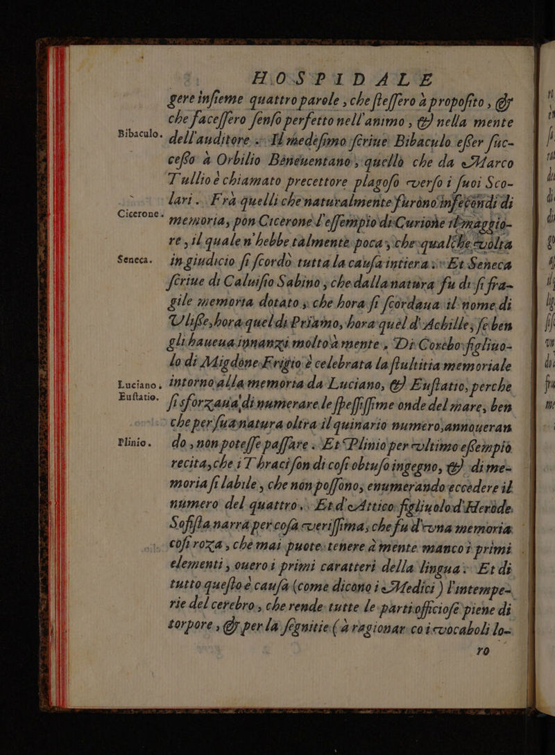 Bibaculo. x Cicerone. Seneca. &amp; Euftatio, perche Plinio. che perfuanatura oltrail quinario numero;annoseran do, nonpoteffe paffare Et Plinio per vltimeo effempiò recitascheiT'hracifondi cofr obiufoingegno, &amp; ‘di me» moria fi labile, che non: poffino, enumerando eccedere il numero del quattro Etd'cAttico figlinolod ‘Aleròde. Sofi[ta narra per cofà cveriffima; chefud'ana memoria | coftroza; ché mai puote:tenere è mente mancoi primi .| elementi, oweroi primi caratteri della lingua» Etdi | tutto queftoe caufa (come dicono i Medici ) l'intempe=. rie del cerebro., che rende: tutte le partioftciofe piene di sorpore , (perla fegnitie (a ragionar:coinvocaboli lo=