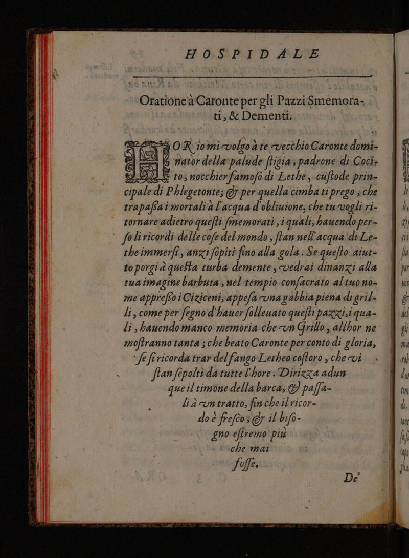 Oratione à'Caronte per gli Pazzi Smemora- ti, &amp; Dementi, A O R 10mMi volso ate vecchio Caronte domi- DIS ‘ nator della palude ftigia padrone di Cocì- 3 S 10; nocchierfamofo di Lethe, cuftode prin- li, come per Segno d'hauer ‘follenato quefti PAZZI; i qua- li bauendomanco memoria chevn Grillo, allhor ne moftranno tanta ; che beato Caronte per conto di gloria, ‘fe frricorda trar delfango Letheocoftoro , che vi fran fepoltidatuttel'hore:Dirizza adun queil timonedella barca, &amp; paffa- liàcvatratto, fin che il ricor- do è frefco; @y il bifo- gno eftremo più che mai ‘far.