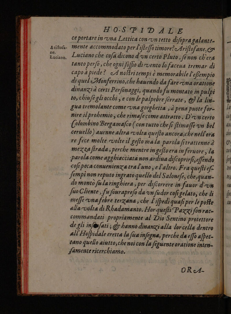 DE. FHO0SPIDALE ce portare in una Lettica concun tetto difopra galante- mente accommodato pert'ifte[f0 timore? cAriftofane, 9 Luciano che cofa dicono d'un certo Pluto. fenon ch'era tanto perfò, che ogni foffio di vento lo faceua tremar di capo a piede? cA no$tri tempi è memorabile l’effempio di quel Monferrino,che bawendo da fare vna orattone dinanzi à certi Perfonaggi, quando fu montato in pulpi to, chiufe gliocchi ; e con le palpebre ferrate, &amp; la lin- guatremolante come vna gorghetta sè pena puote for- nire il probemio s che rimafe come attratto, D'vncerto (olombino Bergamafco (\contutto chefî ftimaffe n bel ceruello) auenne altra volta quefto ancorasche nell'ora re fece molte volte il geftomala parola fitrattenne è mezza firada; perche mentre ingeftoera in feruore , la parola come agghiacciata non ardina difcoprirfi,efendo cofi pocaconuenienzatral’uno ye l’altro. Fra quefti ef Sempi nonreputo ingrato quello del Salonefe, chesquan- do monto fularinghiera ; per difcorrere in fauor d'in Suo Cliente , fu fouraprefo da vn fador cofi gelato, che li mneffe onafebre terzana ; che L'ifpedì quafi per le pofte alla volta di Rhadamanto. Horquefti Pazzifonrace commandati propriamente al Dio Sentino protettore de gli inf@ufati ; @y hanno dinanzialla lorcella dentro all'Hofpidale eretta la fua'infegna, perche da e[fo afpet- sano quello aiutto;che noi con la Seguente oratione inten Samente ricerchiamo. |