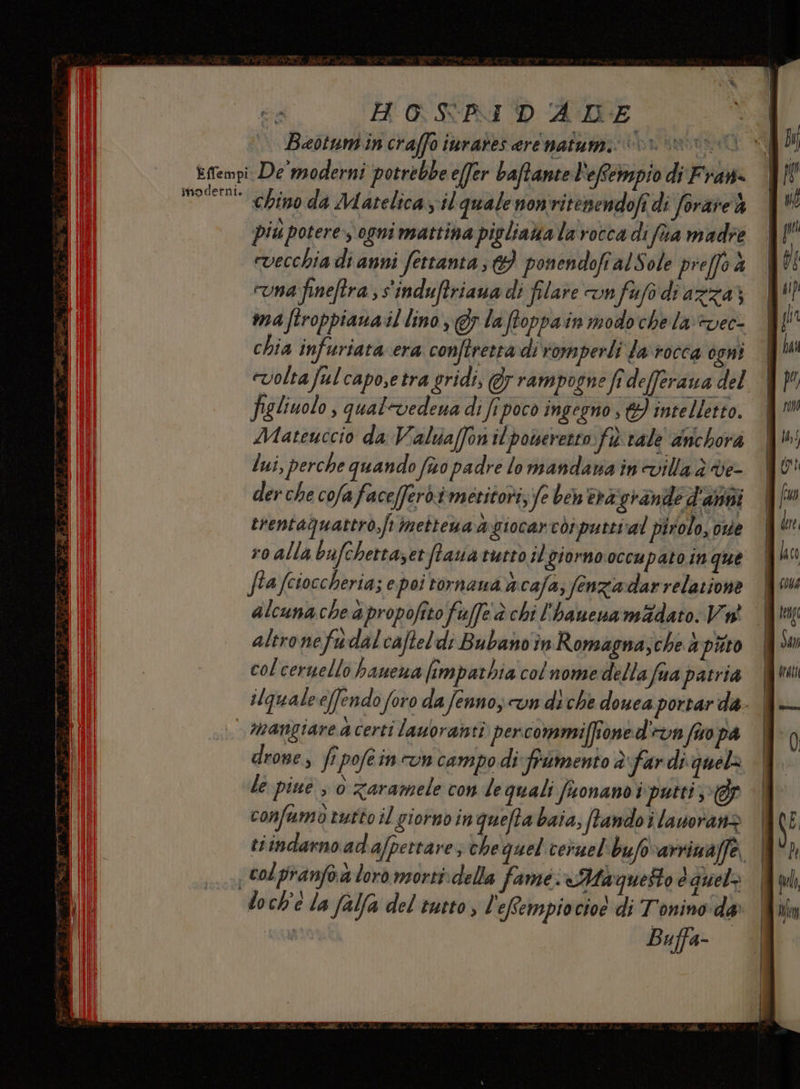 inodetni. Beotumin craffo inrares ere natumi: 1» chino da Matelica il quale nonvitenendofi di forare % più potere, ogni mattina pigliava la rocca di fa madre vecchia di anni fettanta ; 9 ponendofi alSole preffo è una fineftra ; s'induftriaua di filare n fafo di azza; ma ftroppiana il lino, @y la ftoppain modo che la+vec- chia infuriata era conftretra di romperli la rocca ogni «volta ful capo,e tra gridi, @y rampogne fi defferawa del figliuolo , qual-vedena di fi poco ingegno &amp;} intelletto. Matenccio da Valua[fon il powererro fi vale anchora lui, perche quando fo padre lo mandana in'villa ddve- der che cofafacefferdimeritori, fe ben'èrà grande d'amii trentaQuattro,jr mettena a giocarci puttival pirolo, ove ro alla bafchetta, et ftauaturto il giorno occupato inque fia fcioccheria; epoi tornaua a cafa; fenziardarrelarione I alcunache apropofito fuffe è chi l'hanena madato Va | altronefudalcafteld; Bubano in Romagna;che a paro | col ceruello hauewa fimpathia col nomedella fua patria ilqualeeffendo foro da fenno, vn diche douea portar da- | mangiare a certi lauoraisti perconamiffioned un fav pa | drone, fi pofein cun campo di frumento d'far di quela le piué ; 0 zaramele con de quali fisonano i putti Gf confumò rutto il giorno in quefta baia; ftandoilauoranz | tiindarno ad afpertare; che quel veruel'bufo arrina/fe. colpranfoa loro morti: della fame: «Maquesto quelo | Buffa-