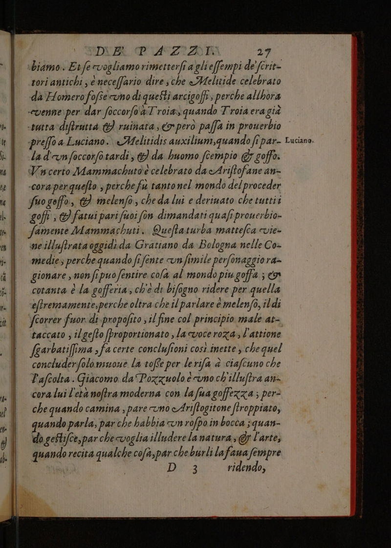 SDUA PUIASZIZAAIK pd. biamo. E tfe vogliamo rimetterfi a gli effempi de’ (crit- rori antichi ; e necefario dire che Melitide celebrato da Homero fofîe uno di queSti arcigoft; perche allhora “venne per dar foccorfo &amp; Troia» quando Troiacragià preffo a Luciano. eMelitidis auxilinm,quando fi par- la d'un foccorfo tardi} da huomo fcempio &amp; goffo. cora perquefto 3 perche fu tanto nel mondo del proceder fuoseffo, 6} melenfo, cheda lui e deriuato che tuttii soffi : } fatui pari fuoi fon dimandati quafi prouerbio- Samente Mammachuti. Quefta turba mattefca vie» ne illuftrataoggidi da Gratiano da Bologna nelle Co- medie, perche quando fi fente un fimile perfonaggio ra- gionare , non fipuo fentire cola al mondo piu goffa ; a coranta è la gofferia, ch'e di bifogno ridere per quella ‘eftremamente,perche oltra che il parlare è melenfo, ildi fcorrer fuor di propofito ; il fine col principio male at- taccato ; ilgefto proportionato , la cuoce roza., l'attione (garbatifima > fa certe conclufioni cost inette , chequel concluderfolomuone La toffe per lerifa @ ciafcuno che P'afcolta. Giacomo da“ Pozzuolo e uno ch'illuftra an- coralui l'eta noftramoderna con lafuagoffezza; per- che quando camina ; pare vno cAriftogitone ftroppiaro, quando parla, par che habbia un rofpoin bocca ;quan- ‘do gestifce, par che voglia illuderelana tura; @f l'arte, quando recita qualche cofa,par cheburli lafana fempre | | | LAN3 ridendo, Luciano.