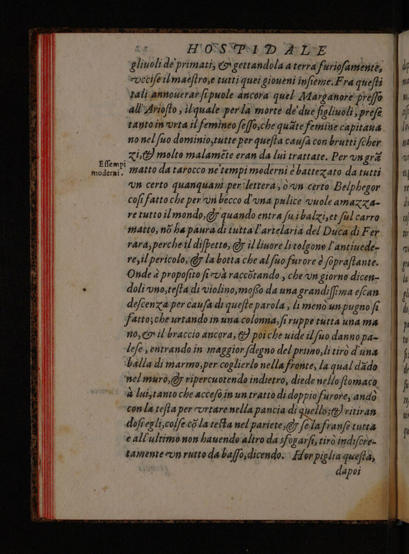 HV\OSSNPMI ALE | gliuoli de'primati © gettandola a terrafuriofamerite, “vecifeilmaeftrose euttiquei sioneni infieme. Fra quefts rali annouerarfipuole ancora quel Marganore preffo all'Ariofto ; ilquale:perla'morte de due figliuoli spréfe | ravtoin'vrta il ‘femineo feffosche quate femine capitana. | no nel fuo dominio,tutte per quefta caufa con brutti (cher (Rit molto malamite eran da lui trattate. Per vngrà matto da tarocco ne'tempi moderni 6 battezato da tutti ‘un certo quanquant per lettera, 0vn certo Belphegor cofi fatto che per vn becco d'una palice vuole amazza- retutto il mondo, quando entra fuibalziet ful carro matto, nò ha paura di tuttal'artelaria del Duca di Fer rara,percheil difpetto; Gr il liuore livolsono l'antiuede- re,il pericolo; labotta che alfuofurore è fopraffante. Onde è propofito firvà raccotando., chevn giorno dicen- doliuno;tefta di violino,moffo da una grandiffima efcan defcenza percaufadiquefte parola; li menò unpugno fi fatto;che urtando inunacolonna.fi ruppe torta una ma no,<o il braccio ancora, 6} poiche wide il [uo danno pa- -lefe entrando in maggior/degno del primo,li tiro d'una balla di marnso;per coplierlo nella fronte, la qual dado nelmuro,@g ripercuotenda indietro, diede nello ftomaca, a luistanto che accefoin un tratto di doppio furore ando ‘conta tefta per urtare nella pancia di quello: ritiram. | dofiegli,colfecò'la seSta nel pariete;@; felafranfetatta | ‘eall'ultimo non bauendo altro da sforarfi,tirdindifete» © tamente ron rutto da bafo;dicendo: » Flor piglia queftà, ‘Ao | dapoi