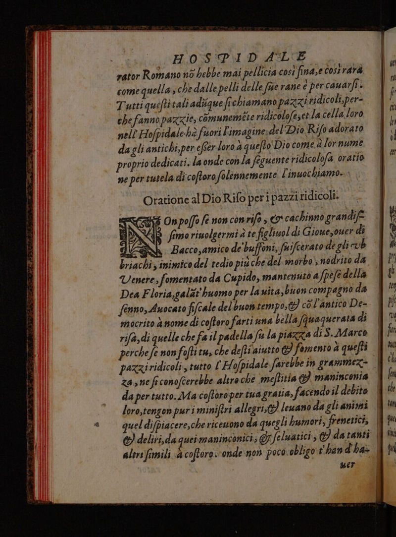 rator Romano nò hebbe mai pellicia cost finasecost rara - comequella, che dalle pelli delle fue rane c per cauarfi. Tutti queftitali adiquefi chiamano pazzi ridicoli, per- chefanno pazzie, comunemtte ridicolofeset la cella loro nell'Hofpidalehè fori l'imaginerdel' Dio Rifo adorato dagli antichi, per efser loro 4 quefto' Dio come.à lor nume proprio dedicati. la onde conla feguente ridicolofa oratio ne per tutela di coftoro folemmemente l'inuochiamo» Oratione al Dio Rifo peri pazzi ridicoli... RE SY 4 Onpo(fo fe non con rifo co cachinno grandif= OPA % S fimorinolgermi te figliuol di Giouezouer di FRGROSN Bacco,amico de'buffoni, fnifcerato de gli vb Lriachiz inimico del tedio piu che del mrotbonodrito da Uenere; fomentato da Cupido, mantensitò afpefe della Dea Floria,galàt huomo per la uita,buon compagno da mocrito a mome di coftoro farti una bella fauaguerata di rifa,di quelle che fa il padella fu la piazza di S.Marco perchefe non foftitu, che defti aiuto C fomento d quefti za, ne fi conofcerebbe altro che meftitia 3 maninconia da pertutto. Ma coftoropertuagratia, facendo il debito loro,tengon puri miniftri allegri} lewano da gli animi