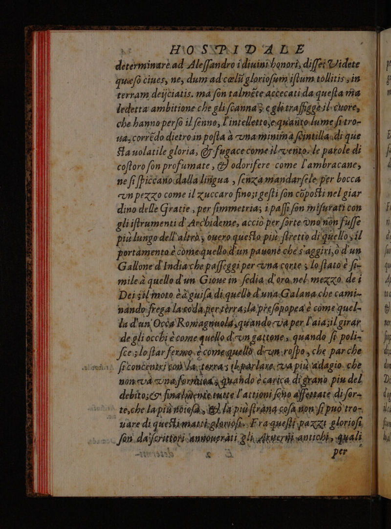 determinare. ad Aleffandro i diuintbenori, diffe %Widete quiefò ciues, ne; dunrad:celti ‘glorioft'iftum tollitissi rerram deijtiatis. ma fontalméteaccecatida quefta nta Ledetta ambitione che glifcannaSi c ghitrafiggeil-chore, che hanno perfo iL fenno; l'intellettoseoquanto.lume fttro- uazcorrédo dietroin pofta a vnaminimafeintillandi que Ga uolatile gloria, Erfugacecome:ilcvento=le patole di coftoro fon profumate , I odorifere come l’ambracane, nefi [piccaniodalla litfigua , fenzamandarfele-per bocca cun pezzo come il zuccaro finosi gefti fon coposti nel giar dino delle Gratie , per fimmetria; i paffi fon mifurati con gli iftrumenti d'Archideme; accio per forte vno' non fuffe piulungo dell “altrà omcroquesto più. Stretto diquell oyil portamento e comequello d'un payoné che s'aggiri,0 d'un Gallone d'Indiache paffeggi per cvna carte slo fiato e fre mileà quello d'un Gione in-fedia:d'ora, nel mezzo. dei Dei sil'imoto è&amp;iguifa diquello d'una Galana.che cami» nindofresalacodaperserra;la prefopopea\e comeguel. la d'un Occs Romagnuola,quandotia per l'aiazil girdi degliocchi ècome quello dirungattone». quando fi poli= fee. PI) oftar fermo, ecomeguello diun:rofpo» che parche i) fecontevizi com\laperras ihparlare; va più \&amp;dag 10€ he noncvà imaferritiati qua hdo'ecarica di grano piu del debitosco finalaentotmtte l'attioni fono affestate difer | se,chelapiùsdiofà,, dla piùfirana sofa ston>fi puo'tro-. | — warediqueftimanrizglovioftFraquefti pazzi gloriofi N Siv.dafcrittorivamtonerati gli Axweriivantichi, quali arpa Me A per