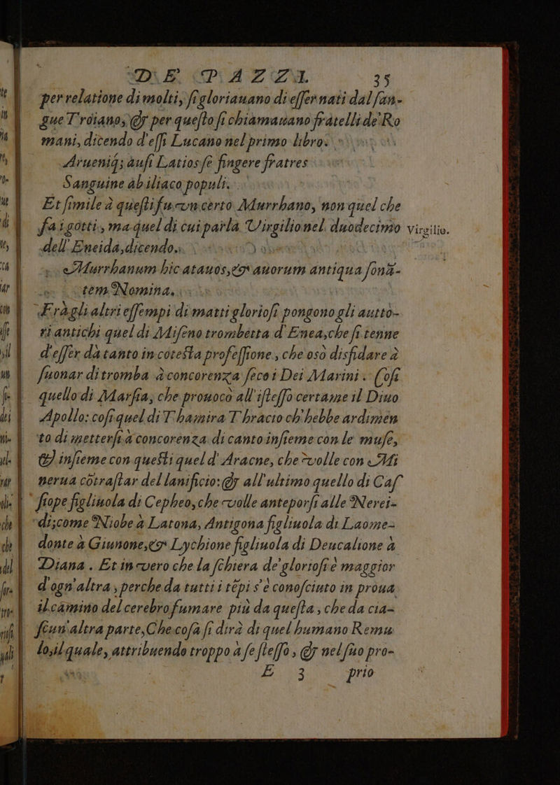 DIE CPIAZII 35 per relatione di molti, ft ‘gloriauano di e(fernati dal/an- gue Troiano, 7 per quefto fi chiamasano fratelli de' di mani, dicendo d'effi Lucano nelprimo librai »» un Aruenig; auf Latios fe è fingere fratres 5 anguine abiliaco populi. Etfimile è quefti fu unicerto Adurrbano, non quel che faigorti, ma quel di cui parta en nel. inv Visgilio. dellEneida,dicendo, eAMurrbanum hic atauosstor asorum antiqua Art ine creme Nomina, è Fragli altri effempi di marti gloriofi pongono gli auttò- ri antichi quel di Mifeno trombecta d'Enea,che fî tenne d'effer datantoincoretta profeffione. che oso disfidare è fuonar ditromba è cOMCOrEnZa fecoi Dei Marini: (of Apollo: cofi vquel diThamira Thracio ch'hebbe ardimen to di metterfa concorenza. di cantoinfiemeconle mufe, CI infteme con queSti queld' Aracne, chevollecon Mi nera cotraftar del lanificio: Gy all'ultimo quello di C af fiope figlinola di Cepheo,che volle anteporfi alle Nerei- donte à Giunone,eo Lychione figliuola di Deucalione &amp; Diana. Etincvero che la fe chiera de’glorioftè maggior d' 0gn ‘altra; , perche datuttii répi se conofciuto in proua ilcamino del cerebro fumare più da queta; cheda cia=