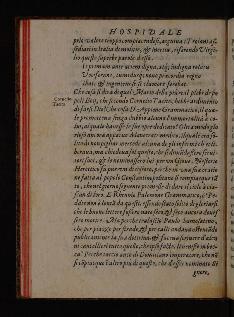 HOSPIDALE prio valore troppo compiacendofi,arguiua i Troiani afe Jediattin Italia di molitie, @5 inertra riferendo Virgi- lio quefte fiuperbe parole d effo. È dio | Is primam ante aciem digna,atg; indisna relatu | | Vociferans 4 tumidusg; nOnO pracordia regno | è bat; 9 ingentem fe fe clamore ferebat. ©» ( Che cofà fi dira di quel Mario della più vil plebe de po | ' Gommelto poli Boij, che fecondo Cornelio Tacito, hebbe ardimento i di farfi Dio?Che cofa DeAppione Grammatico;ilqua- | le promettena fenza dubbio alcuno l'immortalità 4 co- dui luisalquale baueffe le fece opre dedicato? Oltramodoglo &amp; | riofo ancora apparue Menecrate medico, ilquale era fo- | IC lito di non pigliar mercede alcuna de gliinfermich'eili- &amp; beraua,ma chiedena fol quefto,che fr dimada Cero ferui- i tori/uoi, &amp; lo nominaffero lui per un Gioue ) Neftorio î Herettico fu pur cun di coftoro, perche incunafaa orario W n nefatta al popolo Conftantinopolitano fi compiacqueti | | to, chenel giorno feguente promefse didare ilcielodcia- | ln fcun di loro. E Rbennio Palemone Grammatico,0 Pe- i NT ditenon e lontà da quefti, efendoftatofolito digloriarfi W n che le buone lettere foflero nate feco,t) feco ancora douef È fi fero morire. Ma perche tralafcio Paulo Samofateno, I CP che per piazze per firade, w per calli andana ostentàdo |&amp; ;, publicamente la fua dottrina, 9 facena ferimere d'alca (È ni cancellieri tutto quello,cheipfofalto, lineniffeinboc= W |, SR caî Perche taccio anco di Domitiano lmperatore;che no. (N fcopiacque t'altro piu di quefto, che d'effernominato Si guore,