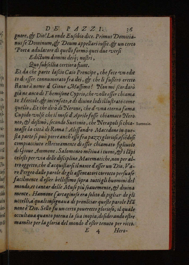 DAB 420000 se gnore, 5 Dio° La onde Eufebio dice. Primus Domizia» nusfe Dominum,@; Deum appellari imffit.@ un certo Poeta adulatore di quello formo quei due everfe E diélum domini deig; noftri , «Quo fubfellia certiora frane. po) Et.da che parte lafcio Caio Prencipe, che fece cun edit rodi effer connumerato fra dei, @&amp;y che li fufero erette: Starued nome d' Gioue eMaffimo? Non mi fcordaro gia ne anco di T'hemifone Cypriosche volle efer chiama to, Fercole,@y incenfato,e di divine lodi illuffrato come. quello Et che diro di Nerone) che d'una eterna fama Cupido vole che il mele d ‘Aprilefoffe chiamato Nerò mafe la città di Roma è Aleffandro Macedone in que= fia parte fi puo porre anch'effo fra pazzigloriofi,efsédofî compiacciuto eStremamsente di effer chiamato figliuolo li Giowe Ammone . Salomoneo métina i tuoni, ti dapio celefti per evia delle difcipline Matematiche,non peral= trooggetto,che d’acquiftarfi ilnome d'efferun Dio. Va- | voPergeodalleparoledegliaffentatori corrotto perfiwafe: I facilmente d'efer bellifimo fopra ruttigli buomini del | mondosetcantardelle Mufepiùfianemente, diuina mente. Fannone (artaginefe era folito di pigliar de gli uccelli,a qualismfegnaua di pronòciar quefte parole Ha none é Dio. Sello fu uncerto poueretto gloriofo, al quale occultaua quanto porewa la fia inopia;defiderando eftre. mamete per la gloria del mondo d'efter tenuto per ricco: