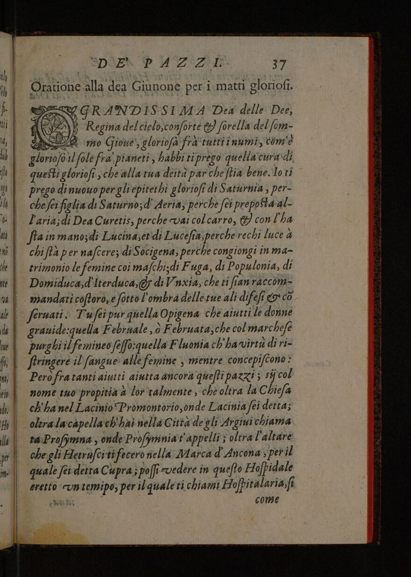 Oratione alla dea Giunone per i.matti gloriofi î GRANDISSI MA Dea delle Dee, d NZ Regina del cielo,conforte &amp;} forella del fom- N : 2 mo Gioue', gloriofa fra'‘tuttiî numi, com'e I fole fra' pianeti , habbi ti prego quella'cura di prego dinuouo pergliepitethi gloriofî di Saturnia ; per- che fei figlia di Saturno;d' Aeria, perche fes preposta al- l'aria;di Dea Curetis, perche vai col carro, &amp;} con l'ha chiftà per nafcere di Socigena; perche congiongi in ma- trimonio le femine coi mafchi;di Fuga, di Populonia, di Domiducad'Iterduca,@; di Vnxia, che ti fianraccom- grauide:quella F ebruale , è Februatazche colmarchefe burghi il femineo fefo:quella Fluonia ch'ha virtu di ri- firingere il fangue alle femine , mentre concepifcono : Perofratanti aiutti aiutta ancora quefti pazzi ; sij col nome tuo propitia &amp; ‘lor ‘talmente , che oltra la Chiefa ch'ha nel Lacinio Promontorio,onde Lacinia fei detta; oleralacapellavb'hai nella Città de gli Argini chiama ra\Profymna , onde Profymniat'appelli ; oltra l'altare chegli Hesrifcitifecero ella Marca d'Ancona per il quale feidetra Cupra; poff evedere in quefto Hofpidale COME