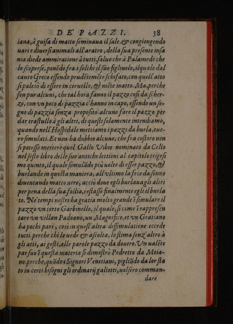 DE PAZZI: 38 iana;à guifa di matto feminaua il fale,<o congiongendo mariediuerfranimali all'aratro ; della fua prefente infa nia diede ammiiratione è tutti, faluo che è Palamede che slo fcoperfe, ponedo frai folchi il fino fig liuolo;ilguale dal cauto Greco effendo prudétemite fchifato;con quell'atto Jepaleso di effere in ceruello, G) niéte matto. Ma,perche zo, conv poca di pazzia c'hanno incapo, effendo un fe- gno di pazzia fenza propofito alcuno fare il pazzo per dar traftulloà gli altri, di quefti folamente intendiamo, quando nell'Hofpidale mettiamo ipazzi da burlasoue- rofimulati.Etnon-ha dubbio alcuno; chefra coftoro non fipote[fe mettere quel Gallo Vibio nominato da Celio nel fefto libro delle fre antichelettioni al capitolo trigeft mo quintosil quale fimulzdo più uolte di effer pazzo; burlando in questa maniera; all'vitimo la fecedafenno per pena della fuafollia,refta(fe finalmente egli il burla to. Ne'tempi noftri ha gratia molto grande 1 fimulare il pazzo vn certo Garbinello, il quale, fi come î rapprefen tarevn Villan Padoano,un Magnifico,et un Gratiano ha pochi parî ; costin quefl'altra diffimularione eccede tutti. perche chi lo uede «x afcolta, lo flima fenz' altro 4 gli atti, ai gefti,alle parolepazzo da douero.Un ualtte no;perche,quidoi Signori Venetiani, pigliàdo da lor fla to incerti bifogni gli ordinarij galiotti,uol/ero commiato te ti dare