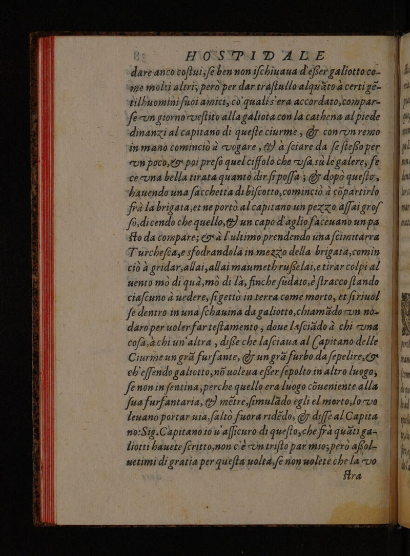 ge = H\OSSEIPYI D AIDE dare anco coftui;fe bennonifchinana d'eRer galiottoco- ‘vò molti altri, pero per dar.traftallo alquatod certi gé- tilhuominifisoi amicico qualis'era accordato; compar- fervn giorno rveftitorallagaliota con la cathena al piede dinanzi alcapitano di quefteciurme; @y concon remo inmano comincio è cvogare €) a (ciare da fe ftefoper eun poco,to* poi prefo quelciffolo che vfasule galere; fe cecuna bella tirata quanto dirfrpoffa} © dopo queto», x | -banendo una facchetta di bifcotto,comincio è copartirlo | fosdicendo che quello} un capod'agliofacenano unpa Sto da compare; cava l'ultimo prendendo una Scimitarra Turchefcase sfodrandola in mezzo della brigata,comin e NN | i » . : i . cio 4 gridarsallai,allai maumethrufselai,e tirarcolpi al ciafcuno'à uederezft gettointerracome morto, etfiriuol fe dentro inuna fchanina da galiotto,chiam&amp;dorun nò- daro per uolerfarteftamento; dove lafciido è chi cuna cofasachi un'altra ; diffe che lafciaua al (apitanodelle Ciurmenn gra ‘furfante, &amp; un gra furbo da fepelires<® ch'effendogaliotto,no uoleuaefferfepoltoin altro luogo; fenoninfentina,perche quelloera:luogo coueniente alla lenano portar uia;falto fuora ridedo, @r.dife al Gapita no:Sig.Capitanoso uaficuro di quefto; che frà quati gas Liorri bauetefritto;non c'econtriflo par miospero affol- metimidi gratia perquefta‘moltà,fe non wolete chela vo I fra