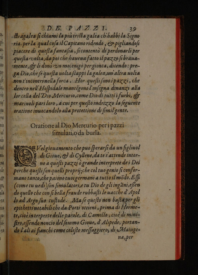 DRM DUAZ 3 39 eria: perla qualcofail Capitano ridendo x pigliandofi piacere di quefta fantafia, ficontento di perdonarli per queftavolta;da poi che hawewafatto ilpazzo fibraua- vamente, 7 Li dono din mocenigo pergionta; dicendo: pre- ga Dio;che fe quefta uoltafcappi la galeaswmaltra uolta saom.t'incontrinella forca »..Hor queftifanoipazzi, che dentro nell'Hofpidale mantegonol'infegna dinanzi alla dor cella del Dio Mercurio,come Diodi tutti ifurbi, &amp;5 ‘marinoli pari loro; d.cui per quefto indrizzo la feguente oratione inuocandolo alla protettione ds fimil'gente. Oratione al Dio Mereurio.peri pazzi fimulati.o da burla... eV. el gionamento che puo fperanfî i un figlinol A( DT) } «dé Gione; 9 di Cylene;da te s'attende intor- do:l'aliai fianchi come celefte meffaggiero, di lMainge= na,per da