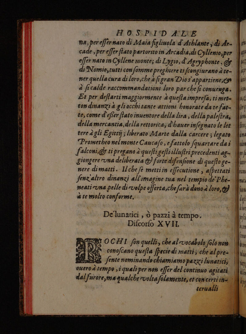 I H 0.S.P.ID ALE - 1 na; pereffernaro di Maia figliuola d'Arblante i di Ar- cade ,perefferftato partorno in Arcadia;di Cyllento,per effer nato in Cyllene monte; di Lygio, d' Agryphonte, I di Nomiotutti con fomme preghiere ti fcongiurano è te- I nerquellacura di loro,che a frgran Dio s'appartienexs | è ficalde raccommandationi loro parche fi conuenga. Et per deftarti maggiormente aqueftaimprefa, ti met= | ron dinanzi a gliocchitante asrioni bonoratedarefat= | tes come d'efer flato inuentore della lira ; della paleftra, | della mercantia,della rettoricaz d'hauerinfeswaro le let | vere è gli Egierij; liberato Marte dalla carcere; legato | “Prometheo nelmonte C aucafoefattolo (quartaredaî | falconi,@y ti pregano è quefti gefti illuftri precedenti agi | giongere uma deliberata &amp;) forte difenfione di queftoge- | Senz'altro dinanzi all'imagine tua nel tempio de' Phe- meati una pelle di volpe offerta,chefarà dono è loro, a te molto conforme. Rip De'lunatici , è pazzi à tempo. Difcorlo XVII. .
