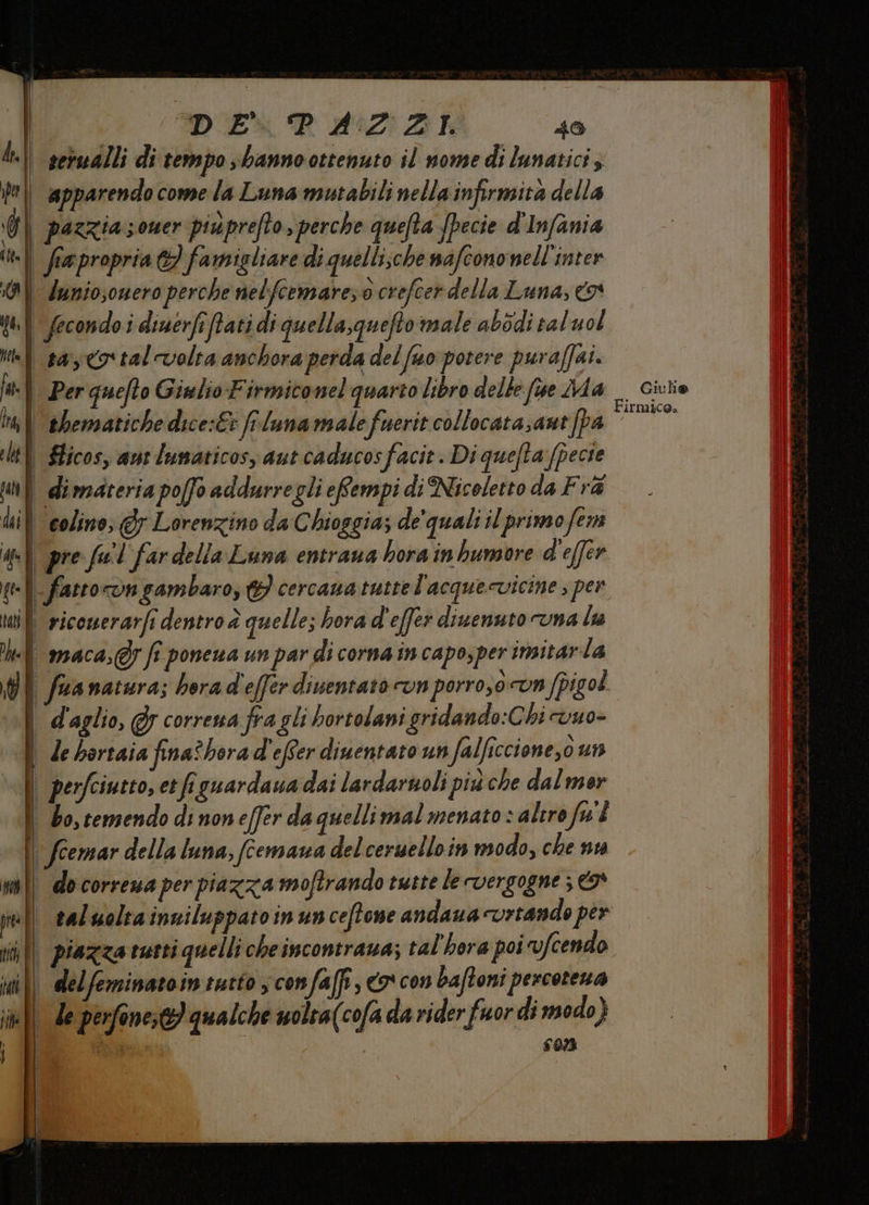 I DUE R 2:02 Z5k 40 | sebualli di tempo sbannoottenuto il nome di lunatici | apparendocomela Luna mutabili nella infirmità della | pazzia soner piuprefto, perche quefta Specie d'Infania «|| fapropria &amp;) famigliare di quelli;che nafcono nell'inter | dunio;ouero perche nelfcemarez0 crefcer della Luna, x pl fecondoi diuerfifati di quella,queftomale abodi sal uol | sayco'tal-volta anchora perda del fano potere puraffai. ‘| Per quefto Giulio Firmiconel quarto libro delle fue Ma _ Ciuiio i} ehematiche dice:E: fi lunamale fuerit collocata;ant [pa pun ch | Slicos, aut lumaticos, aut caducosfacit. Di quefta fpecte | dimateria pofo addurregli eRempi di Nicoletto da Fra Uil colino; @y Lorenzino da Chioggia; de'quali il primo fem qu pre fuil far della Luna entrana bora inhumore d'effer -{| fatrocongambaro, 9 cercaua tuttel'acque-vicine ; per will riconerarfi dentro è quelle; hora d'efer divenuto una la «| maca,@7 fi ponena un par di corna in capo,per insitarla | fuanatura; berad'efferdiuentato ron porro,ovn fpigol | d'aglio, @ correna fra gli bortolani gridando:Chi vuo- | debortaia fina? borad'efer diuentato un falficcione,0 un | | perfciutto, et figuardaua dai lardaruoli più che dal mer \ Zo,cemendo dinoneffer da quellimal menato + alirofw'È | feemar della luna, (cemana delcersuelloin modo, che nt n | do correua per piazza moftrando tutte le vergogne ; | taluoltainniluppatoinun ceffone andaua vrtando per | piazza tutti quelli cheincontraua; tal'hora poi vfcendo || delfeminatointutto ;confaffi, co con baftoni percotena | le perfonese) qualche uolra(cofa da rider fuor di modo) OE 507 Ni: I