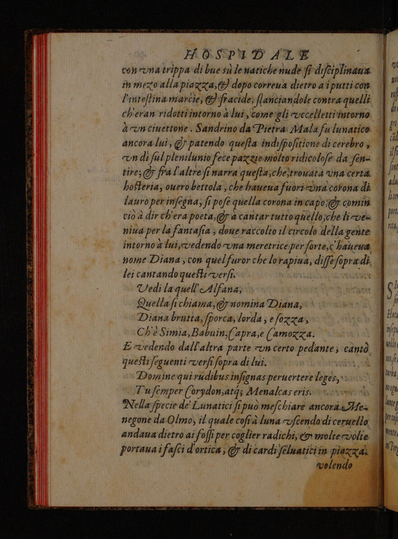 POSPAD ALE a cononatrippa di bue sù le nariche nude fî-difciplinana in mezo alla piazza, dopocorrena dietro ai pueti con l'inteffinamarcie, fracide flanciandole contraquelli ch'eran ridotti intorno a'lui comergli evccellettiimtorno a cun cinettone. Sandrino da Pietra Ntala fu lunatico ancoralui, @} patendo quefta indi/pofitione di cerebro , va di fal plenilunio fece pazziemoltoridicolofe da-fen= tire; 7 fra l'altre fr narra quefta,che}tronatà vna certa. hosteria, omero bettola , chehauewa fuòricòna corona di lauro per infegna, fi pofe quella corona imcapoxgy comin cio è dir ch'era poeta,@racantartuttognello;cheli vt» niua perla fantafia ; done raccolto il'esrcolo della gente intorno a luiscvedendo vna meretrice perforte,c'haùewa nome Diana; con quelfuror che lo rapina, diffe lopradi. lei cantando queste verfî. STILATA mata Vedi laquel'Alfana, Quellafichiama,@rnomina Diana, Diana brutta, fporca, lorda; efozza,, Che Simia,Babuin;{(apra,e (amozza. E vedendo dall'altra parte un certo pedante cantò queStifeguenti verfi fopra di lui. ari Dominequi rudibus infignas pernertere leges, ti | Tu femper (0rpdomsatgs Menalcaseris rr ns | Nella (pecie de' Lunatici fipuo mefchiare ancorà.aMes negone da Olmo, il quale cofrà luna 7fcendadi cersmello andana dietro ai fol per coslier radichi co moliervolte portana i fafci d'ortica; @y dicardi feluatitiin piazza velende