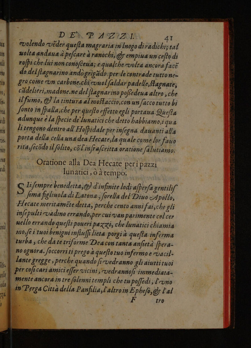 DUE PD UZIZDI 4T. volendo véder quefta magraria in'Inogodiradichiz tal molta andaua è pefcare ranochi, &amp; empiua un cefto di rofpichelui non conofcena; e qualche volta ancora face do delffagnarino andò grigadoper:le contrade tuttone- grocome vn carbone.chi vuol faldar padelle,Hagnare, cadelieri, madone.ne del ffagnarino poffedena altro, che ilfumo, &amp; la tintura al mostaccio,conunfacco retto bi Sonto in fpalla;che per quefto effettoegli portana. nefta adunque e la [pecie de'lunatici che detto habbiamo,i qua li tengono dentro all’Ho/pidale perinfegna dauanti alla | portadella cellaunadea Hecate;la quale come lor fauo rita,fecodo il folito.c6'l infrafcritta oratione falatiamo. Oratione alla Dea Hecate peri pazzi lunatici , 6 d tempo. Q Lifempre benedetta, d'infinite lodi afperfa gentilif fima figlinola di Latona: ferella del Diuo cApollo, lecate meritaméte detta; perche cento anni 'faische gli | infepulticvadino errando;per cui van parimente col cer i uelloerrandoguefti poneri pazzi, che lunatici chiamia mosfe i tuoi benigni influffi lieta porgi a quefta inferma | turba, chedate triforme Deacontanta anfietà fpera- | no ognora. foccorriti pregoa queftotuo infermo e vacil- lante gregge , perche quando fi vedranno gli aiutti tuoi | percoficariamicieffer vicini, vedrannofi-immediata- | menteancoraintrefolenni templi che tupoffedi; l'uno | in Perga Città della Panfilia,l'altroin E phefo,&amp; l'al a MT al tro