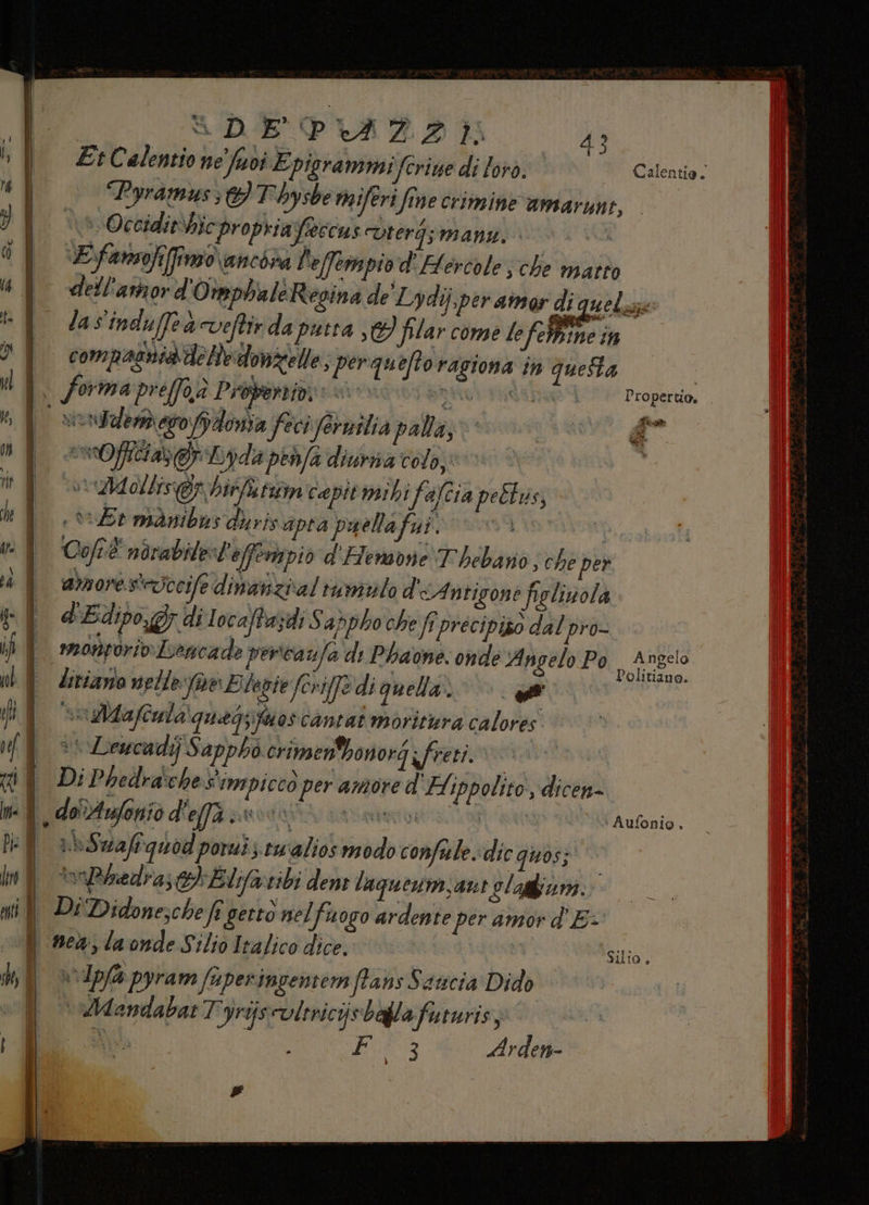 _d [—| =——————— sDEPVAZIOE |); Et Calentio ne fuoi Epigrammi fcrine di lord; vs Occidithic propriafeccus uterg;manz. E ‘fansofifimo ancira l'effempio d'H ercole ; che matto 4° dell'artor d'OtephaleRegina de' Lydij,per amor di quelzze ®Y lasindufeaveftirda putta ,C} filar come le i n in >| compasniadelledonzelle, perqueftoragiona in queta i forma preffoa Probertid, pa IRA TGA] ORGE do» n | serddemero dona feci fernilia palla, &amp;” di E vOficiazg Lydapehfa diurna colo, ù | | vid ollis@y hit tun cepit mihi fafcia peltus, hf er manibus diris apra puellafui. vi | = È Cofré ndvabilest'effentpio d'FHemone Thebano; che per 4 | 1076. steuccife dimanziial rumilo d'iAntigone figlinola pf Edipo, di Iocaftazdi Sadpho che ftprécipiso dal pro- ib È mongoriv Iencade percavfa di Phaone. onde ‘Angelo Po anne ib È Zirizzio nelle fe Elenie forife di quella». © bi i NES ‘Mafcnla\quegsita oscantat moritura calores uf 3% Leucadij Sappho crimenbonorg ifreti. UNO ti | Di Pbedra:chesimpiccò per amore d Hippolito, dicen- ph I. oAufonio d'effà prodaftà: nasa A agg , ‘Aufonio, Pie | | dazi quod poruis tualios modo confulte, dic quos; kro DÌ TinBbedra; tb Elofareibi dent lagneswm;ant Slagfiuni. mil Di Didone,che A getto nelfuogo ardente per amor d'E:+ i nea, la onde Silio Italico dice. © AR ‘Silio. sh, | | ai Ipfa pyram fuper Imgentem ffans Ssucia Dido hic 3 Arden- #