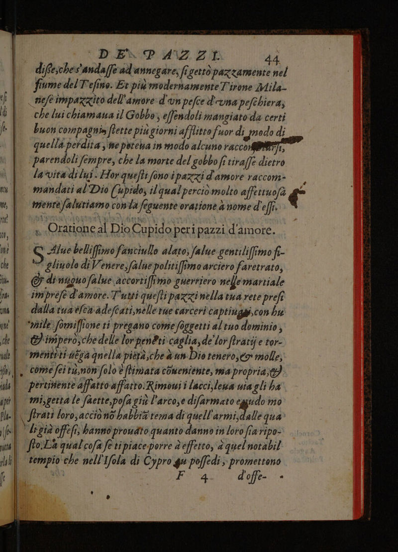 diffe;ches'anda(fe ad'annegare; fr getto pazzamente nel | fiumedelTefino Erpid noodernamenteT'irone Mila- | siefeimpazzico dell'amore d'un pefced'ama pefebiera; i | cheluichiamanail Gobbo s efendoli mangiato da certi | Buon compagnia fterte piu giorni afflitto fuor di psodo di «| quellaperdita,'nepotebainmodo alcuno racco MIRATI, parendoli fempre, che la morte del gobbo fi tiraffe dietro | /avitadilyi. Hor queftifono i pazzi d'amore raccom- È x | mandati al Dio (pid; il qual percio molto affettuofà € ui | tenrefaltriamo conta feguente oratione a nome d'effi. « Oratione al Dio Cupido peri pazzi d'amore. to, | me EC Alue belliffimo fanciullo alato; falue gentiliffimo fi- hf ** glinolo di Venere, falue politifimoarciero faretrato, ih | &amp;G di nono falue accortiffirmo guerriero nellemartiale | impréfe d'amore. Tutti queflipazzinella tua rete prefi mf dallaruatferadeftatimelle rae carceri captinggi,con hu il “odile foriffione ti pregano come foggetti al tuo dominio, ch EPinipero;chedelle lor pen@ri.caglia,de'lor ‘firatij e tor- nale È * mertiti utsà qu ella pierà;che un: Dio tenero, to molle, W |. comefei t,mon'folo e flimata comeniente, ma propria. ib || pertisente affatto affatto: Rimowi i lacci,lewa wia gli ha ip | mi,gerta le faette,pofa giù l’arco,e difarmato ‘ped m0 pl ftrati loro, accio no babbiz' tema di quell'armi,dalle qua’ (lu Agia offefi, bannoprouato quanto danno in loro fia vipo- | fto La qual cofa fe ti piace. porre À effetto, P, quel notàbil tempio che nell'Ifola di Cypro gu poffedi; promettono sì | Fa d'offe- * 4) | .