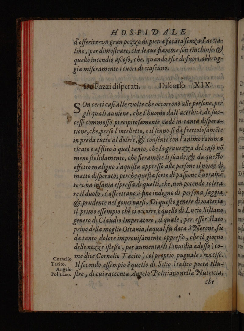 H'OSPN:D ADE d'offerireungranpezzodi pietraffacatafenzataccia; lino ,\perdimoftrare, che le gue framme fon rinchinfes@ quello incendio afcofo,.che, quando éfce difnorisa bbrig= gia miferamente i cuori.di ciafcuno; > ++» % &amp; Aglit è. E e a rale PATATINE RAP PARI “ag Pazzi difperati: » + Difcoslo: i XIX e, S On certi caft.alle volte che occorrondalle speifone; per a gli quali anuiene, che l'huonso dall'acérbità;de fac- ” cell: commoffo precipitofamente cade in tantà.difpera=. tione,che,perf0 l'intelletto, e il fenno sf da frettolofam ére in preda tatto al dolère,gr confente con l'animoramma i OA ii 7 e ricato e afflito a quel tanto, chelagrauezza delcafo nò meno ftolidamente, che fieraméte li (uade;@ da questo. effetto maligno s'aquifta appreffo alle pesfone ilnome 48, | matto difperato) perche quefta forte dipaffione euerame, Vl te Una igfania efpreffa di quelli, che,noh potendo solerà, reilduolo ss affrettano.d:fine indegno di perfona faggia Mu r. prude nari. Diaueloceneredì materias Wpiî @r prudente nel gouernarfi.Diquefto generi di materia» Ir | 4 il primoe(fempio ché ci occorre equello di Lucio Sillane, genero di.C laudio Imperatore dit quale s per; e[ferstato,, .9 priuo della moglie Ottaniaslaqualfa data è Nerone,fa: |! datanto dolore improwifamente. opprefSo scheil giorno. | delle nozze iftefto:, peraumentarli L'inuidia adoffo (co- | Corelio Me dice Cornelio Tacito.) col proprio pugnale s cuccife. vi Tacito. I/fecondo.effempio e quello di.Silia 1tabico poeta $llu- An gelo Politiano. /lre:, di.cuivacconta Arggelo Politiazionella Nutricia,. | I che »
