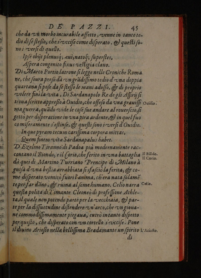 ti sa DIE POAZOZAOIE 45 cheda vi morbo incurabile affetto sUenne in tanto te= dio dife ftefozches'ruccifecome difperato. questi f0- noi cverfi di quello. he | Ip/e obijt plenusq; euiymatog; faperftes, Ajpera congenito fixus veStigia clauo. | DieAMarco Portiolatrone fr legge nelle Croniche Roma ne, che foura prefo dà vngradiffimo tedio d'una doppia quartana fi pofe da fe fteffo le mani adoffo, @y di proprio volere finilacutta ; Di Sardanapolo Re de gli Afirijfe trowaferitto apprefso 4 Onidio;che offefo da vna graniffî quidio: maguerra,quado vide le cofe fue andare al rouerfcio,fi getto per difperatione in una pira ardente; in quel fuo | comiferamiente s'eftinfe, FJ} quefti fono iverfi d'Owidio. ‘In que pyramtecum cariffima corpora mittas, o Quem finem vite Sardanapalus haber. D'Ezelino Tiranno:di Padoa più modernamente rac- Il Corio, è guifa d'una beftia arrabbiata fi sfafcio la ferita, @y co- di