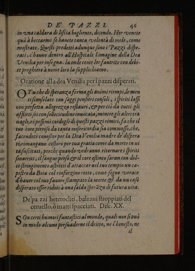 DAEk PZ Aol 46 incuna caldara di lifcia bogliente, dicendo. Hor cvenete qua a beccarmi fe hanete tanta volontà di mele come moftrate, Quefti predetti adunque fono i Pazzi difpe- srati c'hanno dentro all'Hofpitale l'imagine della Dea Venila per infe gna la onde come lor -fantrite con debi- e preghiere 4 nome loro la fupplichiamo . I Tache di fperanza ferma gli animi riempi,le m3C1 tifconfolate con faggi penfieri confoli i fpiriti laffi con perfetta allegrezza reftauri sco per ciò da tutti gli afflitti fei con follecitudineinuocata,mentre gli altri trà nagliseipefimi cordogli di quefti pazzi rimivi, fa che il | “two bore pietofo da tanta mifericordia fia commoffo,che, 1 facendoticonofeerper la DeaVeniliamadre de' difpera ti,rimangano. coftoro pertua gratiacome da morte in ui ta:fufcitati; perche quando vedranno riternare i fpiriti finarriti \ilfangue perfo coil core eftinto faran con dol- ce (tringimento aftretti d'attaccar nel tuo tempio un ca- peftro da Boia col rinforzino rotto , come fegno verace | d'banercoltuofanore fcampato lamorte 9) dauncafò | diferatoeferridotiammafalda peràza di futura ita, Depa zzi heterocliti, balzani ftroppiati del — ceruello,ò matti fpacciati. Difc, XX, S On certi humorifantaftici al mondo, quali son fivuò e ‘inmodo alcuno perfuaderne il dritto, ne È ‘honefto, ne PE CIRO