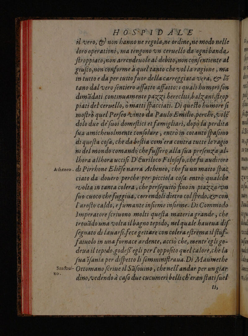 H'0:SSPMI D AME loro operationi, ma tengono vn cernello davogni banda Siroppiato;non arrendenoleal debitosnonconfentiente al giufto,monconforme a queltanto che vollaragione, ma intuttoe da per tuttofuor dellacarreggiara vera, ® lo tano dal vero fentiero affatto affatto: 1 qualibumorifen dim&amp;dati continuamente pazzi herecliti,balzani,ftrop piati del'ceruello, omatti fpacciati. Di questo bumore fi moftrò quel Perfeo &amp;vintoda Paulo Emilio perche vole dolo due de' foi domeftici et famigliari, dopota perdita fua amichenolmente confolare , entro in coranto (pafimmo di quefta cofa, che dabeftia:com'era contra tutte leragio ni del mondo'comando chefuffero alla fua prefenziaral: Atheneo . no» di Pirrbone Eliéfenarra Atheneo, chefuun matto fpac ciato da doueroperche»per picciola cofa entrò qualche cvolta intanta colera; che perfesuito finoin piazzaton fuocuocochefuggina,correndoli dietro col fpedostorcor, l'arofto caldo, fumante infieme infieme. Di Commodo Imperatore fcriuono molti quefta materia grande; che trouidouna volta il bagno tepido; nel quale hauena dif fegnato di ianarfi.fece gettareconcolera eftrema ilftuf- fainolo in una fornace ardente, accio che, mentr'egli go- desailtepido,godef'egli perl'oppofito quelcalore,chela || fua'fania per di[perro li fimminifirana. Di Maunsethe | dino,vedendo è cafo due cucumeri bellich'eran ftatifuel tI;