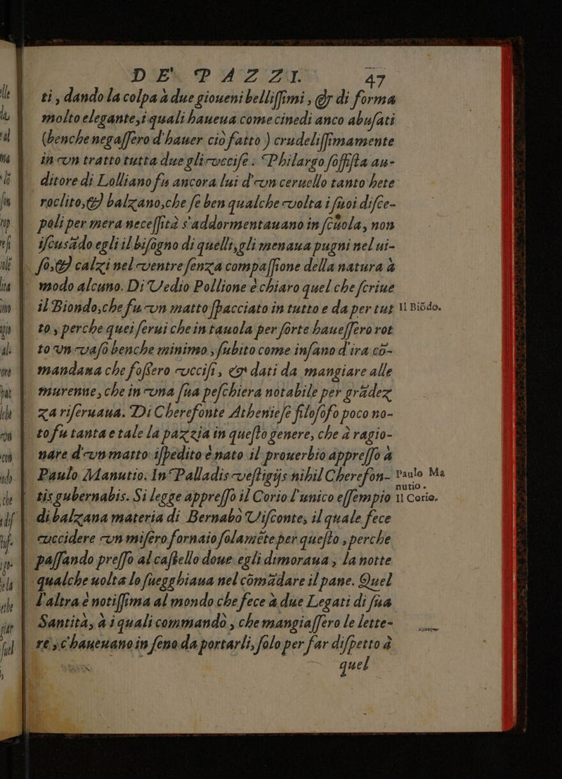 DIE PAZZI. * ti, dandolacolpaà due gioueni belli(imi , @y di forma molto elegante;i quali haueua come cinedi anco abufati (benchenegaffero d'hauer cio fatto ) crudeliimamente inn trattotutta due glicwccife: “Philargo foffifta au- ditore di Lollianofu ancora lui d'unceruello tanto‘ hete roclito,t3 balzano,che fe ben qualche volta i fisci difce- poli per mera neceffità s'addormentauano in (cola, non ifcusido egli il bifogno di quelli,gli menaua pugni nel ui î | (0.9 calzinel-ventrefenza compaffione della natura è | rodo alcuno. DiVedio Pollione è chiaro quel che fcrine | i/Biondo,chefuvn matto (pacciato in tutto e da pertut urisso. to, perche quei Jerni cheintauola per forte hauefero rot to un vafo benche minimo ; fubito come infano d'ira co- mandana che fofero vecifi , 9 dati da mangiare alle | murenne,cheinvna fna pefchiera notabile per grade | zariferuaua. Di Cherefonte Atbeniefe filofofo poco no- | sofutantaetale la pazzia in quefto genere, che è ragio- | snared-vnmatsto i[pedito e nato il prowerbio appre/fo a sh | Paulo Manutio: In Palladis veftigijsnibil Cherefon- ey sis gubernabis. Si legge apprefo il Coriol'unico e[fempio Il Corio, dibalzana materia di Bernabò Vifconte; il quale fece | ewccidere n mifero fornaio folamete per quefto ; perche | paffando preffo alcaftello doue egli dimoraua , la notte | qualche uolta lo fuegshiaua nelcomidare il pane. Quel | Zaleraé notifima al mondo che fece a due Legati di fna | Santitàyaiquali commando, che mangiaffero le lette- | sesc'hanenanoin fenoda portarli, folo per far difpetto è ssa DD quel LS