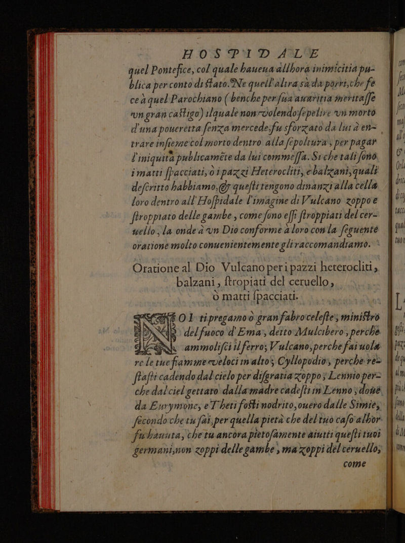 quel Pontefice, col quale haucuadllbora'inimicitia pu- blica per conto di tato. Ne quell'altrasada porri,che fe cea quel Parochiano (benche perfua awaritia meritaffe rungran castigo) rlanale nonvolendofepelire vn morto trare infiemecol morto dentro alla fepoltura, per pagar l'iniguità publicamete da lui commeffa.Sichetalifonò imatti [pacciati o ipazzi Heterocliti, ebalzani, quali deferitto habbiamo,@; queftitengono dinanzi alla cella | loro dentro all'Hofpidale l'imagine di Vulcano zoppoe | ftropprato delle gambe , comefono efft ftroppiati del cer- scelto; la onde à vn Dio conforme a loro conta feguente oratione molto conuenientemente gliraccomandiamo. è balzani, ftropiati del ceruello;. o matti [pacciati. <{f Ol ri pregano o granfabrocelefte; ministro LI x $ delfuoco d'Ema:, detto Mulcibero, perche jc: Ah ammolifci il ferro; Vulcano, perche faiuolà | role ruefiamme veloci malto; € oyllopodio, perche re» W' frafti cadendo dal cielo per difaratia zoppo; Lewinio per= | che dal ciel gettato dalla:madre cadefti im Lenno, done. | da Eurymone, eT'hetifoStimodrito,ouero dalle Simiey WI fecondoche vu fai, per quella pietà che del'tuo cafo'albor: | fa hauuta, chetu ancora pietofamente aiutti quefti inoi || germani,non zoppi delle pambe , mazoppi del veruello; come