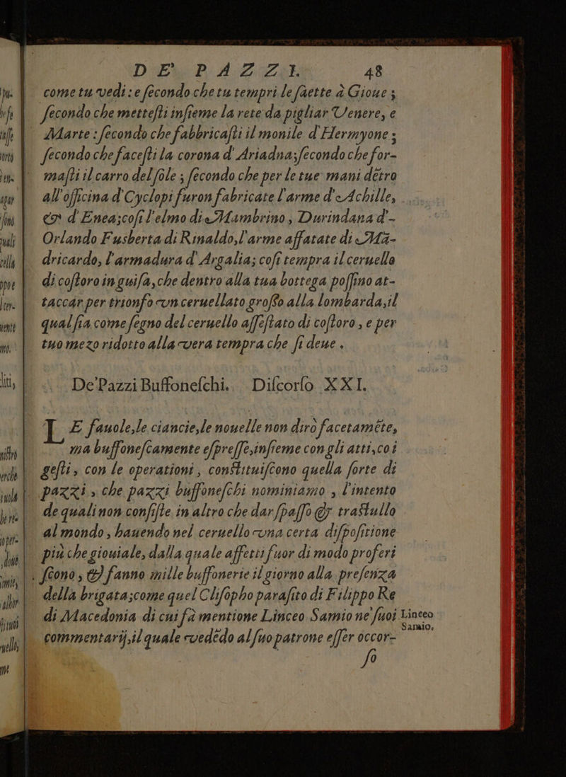 Dl | 7 f fe orto È a | LA rali cella pot | 172 nente 1) e | II, | sà | etené 4 juolk | hirte nje | sdodé | {me | alb? NL) ell | TT _——er cmq DUE PA. ZII. 48 cometu vedi : e fecondo chetu tempri le faette è Gioue ; Secondo che mettefti infieme la rete:da pigliar Venere, e Marte : fecondo che fabbricafti il monile d'Hermyone ; fecondochefacefti la corona d' Ariadna;fecondo che for- mafti il carro del fole ; fecondo che per le tue mani détra all'officina d'Cyclopi fraron fabricate l'arme d'Achille, co d'Enea;cofi l'elmo dieMambrino, Durindana d'- Orlando Fusberta di Rinaldo,l'arme affatate di Ma- dricardo, l'armadura d' Argalia; cofî tempra ilceruella di coftoroi inguifa,che dentro alla tua bottega poffino at- taccar per trionfo vn ceruellato groffo alla lombarda,il qual fia come fegno del ceruello affetto di coftoro , e per tuo mezoridotto alla vera tempra che fi deue , De Pazzi Buffonefchi. i Diurorlo KI, E fauole,le ciancie,le ani non diro facetamete, ma buffonefcamente e/preffesinfieme congli atti,coi gefti, con le operationi, constitniffono quella forte di pazzi » che pazzi ouffonefchi nominiamo » l'intento de qualinon confifte in altro che darfpa[fo @y traftullo almondo, hauendo nel ceruello vna certa difpofirione più che giouiale, dalla quale affest fuor di modo proferi della brigatascome quel Chifo ifopho parafito di F ilippo Re di Macedonia di cui fa mentione Linceo Samo ne Suoi 1 Li commentari.il quale rvedédo alfuo patrone effer dccor=