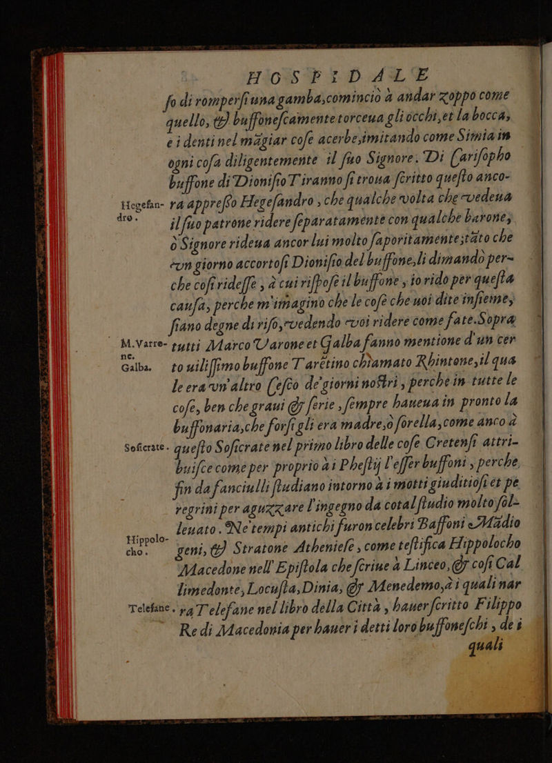 fo di romperfi una gamba,comincio 4 andar zoppo come quello, t}) bu ffonefcamentetorcena gli occhi,et la bocca, e i denti nel magiar cofe acerbe,imitando come Simia in ogni cofa diligentemente il fio Signore: Di Carifopho buffone di Dionifto T'iranno fi trova fritto quefto anco- ttegetn- ra apprefto Hegefandro , che qualche volta che vedena CAPO fio patrone ridere feparatamente con qualche barone, ò Signore ridewa ancor lui molto faporitamentestato che èun giorno accortofi Dionifto del buffone,li dimando per= che cofrrideffe , è cui rifpofe il buffone s i0 rido per quefta caufa; perche m'imaginò che le cofè che uoi dite infieme, fiano degne di rifo,rvedendo «voi ridere come fate.Sopra M.Varre- systi Marco Varoneet Galba fanno mentione d'un cer Galba rowili(tmo buffone T'aretino chiamato Rbintone,il qua le era ‘un'altro ((efto de’ giorni noîtri, perche in tutte le cofe, ben che graui @r ferie , fempre haneua in pronto la bu sffonaria,che forfigli era madre,o forella,come anco à Soficrate. quefto Soficrate nel primo libro delle cofe Gretenfi attri- buifce come per proprio ai Pheftij ! ‘effer buffoni, perche fin da fanciulli ftadiano intorno a i motti giudiciofi et pe regrini per aguzzare l'ingegno da cotalftudio molto fèl> Lidl lewato . Ne tempi antichi fron celebri Baffoni Madio cho. geni, (9) Stratone Atheniele s come teftifica Hippolocho Macedone nell'Epiftola che fcriue a Linceo, cofi Cal limedente, Locufta, Dinia; @5 Menedemo,èi quali nar Telefane . rg T'elefane nel libro della Città , hauerfcritto Filippo Re di Macedonia per baneri detti loro buffonefchi , de s ata quali