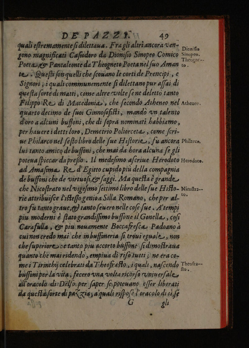 DEPARBDZIA 4: 40 quali effremamentefi dilettaua. Fragli altriancora vene Lo gono magnificati Caftodoro da Dionifio Sinopeo Comico Sinoreo. Poerav;go Pantaleonte da T'heogneto Poetanel fuo Aman fa E rey Queftifowquelli che fcowano le corti de Prencipi , € Signori pi quali-communemente fi dilettano pur affai di queftaforcedimanti, comesalere volte fene deletto tanto Filippo«Res di Mdacedonia.; che fecondo Atheneo nel Atheaco. ‘quarto decimo de fuoi Ginnofofiiti, mando vn talento d'oro a alcuni buffoni, che di fopra nominati hbabbiamo, per bawereidetti loro, Demetrio Poliorceta» ; come fori ne Phularconel feffo libro delle Yue Hiftorie.; fu ancora Pritarco, lei tanto amico de buffoni; che mai da bora alcuna fe gli potena (piccarda prefer. Il medefimo afcriwe Ferodoto Herodoro. ad Amafima, Re d'Egitto cupido più della compagnia de buffoni che de virtuofi,to faggi. Ma questa è grande, che Nicoftrato nel vigefimo fettimo libro dellefue HiSto- nicottea-- rie attribuifce l’ifteffo genioa Silla Romano, cheper al- Hi tro fu tanto grane, tanto feuero nelle cofe fue . Atempi piu moderni è ftatograndi(fimo buffone il Gonella, , coft Carafulla , <9' piu. nonamente Boccafrefca, -Padoano à cuinon credo mai che\inbuffoneria fi troui eguale ; non chefuperioresvetanto piw accorto baffine: fi dimoStrana quantoche mairidendo sempiua di ‘rifotueti ;\ ne éra co» mei Tirinthij celebrati da T'heofrafto. i quali nafcendo Too Luffoniperlavita; fecero rvna voltarico;fo runimerfale, N) all'oracolo»«di«Delfo»peri faper: fespotemano. e(fer liberati da queStasforse dì paZzia; aquali rifpofe l'oracolo di st,fe og. ì gli