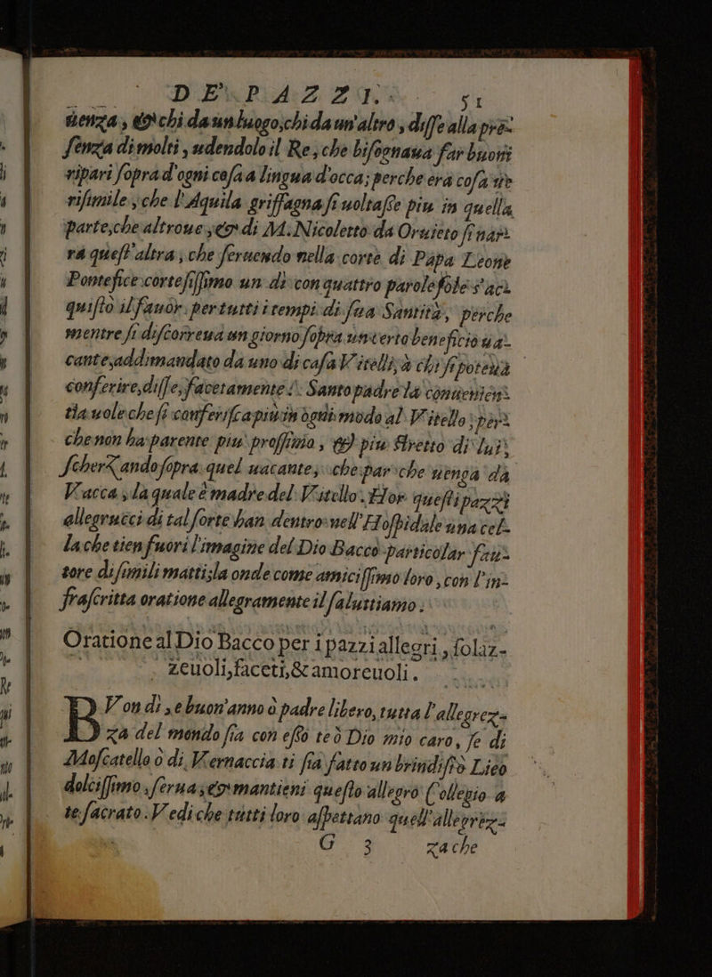 D'EMPRIAZZIOA: senza, © chi da untuogo;chidaun'altro, diffe alla pra: Senzia di molti , udendoloil Re; che bifoonaza far boni ripari foprad'ogni cofaa lingua d'occa; perche erà cola rifimile che l'Aquila grifagnafi uoltafe piu in quella, parte,che altroue odi MA: Nicoletto da Oruieto fi nari rà queft'altra; che feruendo nella: corte di Papa Leone Ponteficexcortefefimo un di con quattro parolefote:s'ac. quifto il fano. pertutti itempicdi.fua Santità, perche mentre fr difcorvena un giorno fobra uacerto bene ficiv ua? cantesaddimandato da uno dicafaVWitelli;à i Veporenà conferire,di(fe,faveramente 1: Santo padrela contenioss tia wolechefe canferiftapivin verdi modo al Vitello boat chenon ha:parente piu proffinia, piw Stretto div yi SoherZandofopra:quel wacante, chespar:che venda da Vacca da quale è madre del Vitello «Eor quefti pazzi allegracci di tal forte ban dentrocnell H ofpidale nnacel lache tienfuori! imagine del Dio Bacco particolar fas tore di ftmili mattisla onde come amici (fo loro con l'in: frafcritta oratione allegramente il falustiamo Oratione al Dio Bacco per ip azzialleori , foliz- . zeuoli,faceti,&amp;amoreuoli. Vondi,ebuon'anno è padre libero, tutta ‘allegrez B za del mondo fia con effo ted Dio mio caro, Je di Mofcatello 0 di Wernaccia.ri fra fatto un brindiffà Lico dolci(ffrno sferna s€o*mantieni quefto allegro € ollebio 4 tefacrato. Vedi che tatti loro afpettano quell'allevrtz= ” Gia zache