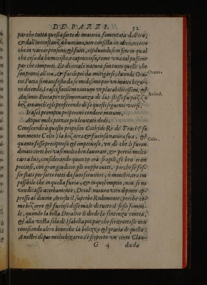CCRDIENISAZIZIOAN, 52 parchetuttà queftafortedì materia fomentatavdall’'ità> «ordall'inconftantabumana,nonconfAa in adiro;eccertò chein variarpenfieristo) fuiti vifolcendoffinfinein qual che cofada bu moriftasecapricciofo;come vnatal paffione par che.còmporti. Etidicotale natura fontutti quelli che fonpromi all'ira coifacilipoi da miticàrfi. taondé Oraz%°* tio\Poeta fimanifeftadafe medefimo pen n imatto bizar: xo dicendo)Lvafci facilemiantum vt placabiliè effern, RL, Aufonio Poetapei reftimonianza di Ind feffofapaZzo” bk aroanch'egliproferendo di fequeftifesuenti veri; DR Irdfei prompeu properawi condere morsa,» 00% Aiquermibi poenasprolewitate dediz none vs Conofeendo a quefto-propofito Corbydi Re deTraci (fe nonmente Celio Vla biZarra&amp;ofuriofanaturafua, caio. quantofo[feprecipitofo &amp;)impersofo,vn di che li faron , donaticerti.beivafimoltobendamoratizco perciò iroleo carialnizconfiderandoquantoerà-fragili;fe ber eràni preciofi, con grangiudicio glisvuppetmitt, perche Jeff | fer flati per ‘forte rotti da fu 07 feru stori 0 mamiftri;era im | pofibilecheinquellafuriazieoninquelempito ;non fe ne vendica/fe acerbamente: Dival naturarvien dipinto ap preffo al ditino Arioftoil fuperbo Rodomontes perche: cod mebi<arro (3 furiofodifermale ditutto il Sefto femini- le quando la bella Dovalice di diedela fentenza*contia 3 alla vista foladi 1fabellapoi,parche fî ritrattaffe non . conofcendo altra beme:che la belezza e) oraria di quella’: AnoStri di per moltobizarro:s'e (Coperto: certo Clan