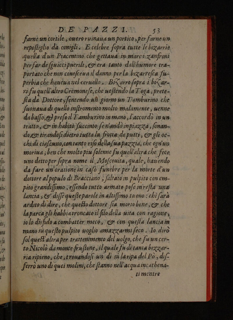 DUB PIACA ZI 53 fame uncortile omeroruinanaun portico, per farneun repoftiglio da TAR «E celebre fopra tutte le bizarrio. quela d'un» Piacentino che gettauarincomarei zanfroni perfarde fguicci sputrili, co era- tanto dall'hfimore tra= portato che non conofeewa il danno perla: bizarrefea fis: perbia che baucua nel cernello.. Bikarrofopra i bi<ar- vi fu quell ‘altro Cremanefe,che ueftendo laToga;prete= frada Dottore sfentendo uè giorno un Tamburino che fuonaua di quello inftromento molto malamente ; uenne da baffo} prefoil Tamburinoinmano l'accordo inun tratto» i-habitb fuccinto feniandoinpiazza ; fonan- do,eos tirabdofi. dietro tutta la frotta:de putti, «x gli oc- chixdi ciaftumo,contanto rifo dellafmapazzia, che ogn'un smoriua ; ben che molto piv falenne fu quell'altra che fece uno detto per fo opra nome il Mofcouita, quale, hazendo da fare un'oratione in cafo funebre per la morte d'un dottore al populo di Bracciano ; falrato in pulpito con em- pito \grandiffi 1950, effendo tutto armate pefe 19) refta Gna lancia 5 € diffe quefteparole in altiffimo tuono : chi farà ardito di dire; che questo dottore fia morto bene sca che laparca gli habbiatroncateil flodella wita con ragiones io lo disfido acombatter mecò, o con quefta lanciain mano sh queftopulpito uoglio amazzarmi feco . Io diro folquet'alira per srattenimento del uolgo, che fun cer to-Nicolò damonte fruftone sil quale sf divania bizzar- riaripieno, che stromandofi n di sù laripa del Po , dif | grrca uno di quei molini; che [tanno nell acquaine athena- timentre