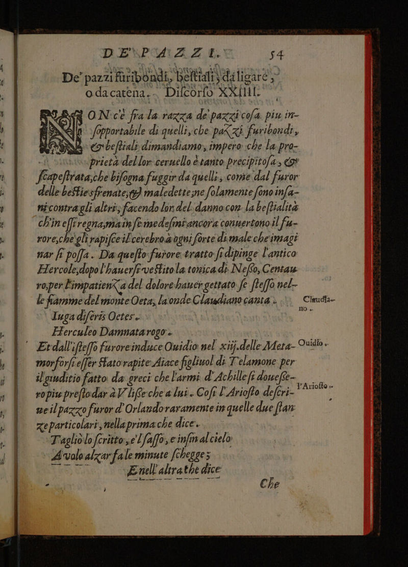 DENMNAZEOEO 54 De' pazzi PiribdAdi, Betta da ligure odacatena.- Difcorfo XXIMI. i Of ON'cì frala razza de' pazzi cofa piu in- S AGI fopportabile di quelli sche paXzi faribondi ; LONA co beftiali dimandiamo;, impero che la pro- i sini przetà del lor cernello è tanto precipitofa., 9 Feapeftrata,che biforna fuggir da quelli ;.come dal faror delle beStiesfrenate;t} maledette;ne folamente fono infa- nicontragli altri facendo lon del. danno:con la beffialità ch'in'effrregna,matnfemedefmiancora connertono il fu- roresche'gli rapifce iL'cerebro ogni forte di. male cheimagi nar fî pofa. Da quefto: furore tratto fi dipinge l'antico Hercolesdopo l'hauerfeveStitola tonicadi NefSo, Centa ro;per l'impatienta del dolore:hauci gettato: fe fteffo nel- le fiamme del monte Oeta, la onde Clasdiano canta.) Cleudta- \ Tuga diferis Oetes. | Do, Herculeo Damnatarogo I Etdall'ifteffo faroreinduce Ovidio nel xitj.delle Adeta- Dido » maorforfi e(fer Fato rapite Aiace figliwol di T'elamone per il'siuditio fatto da greci che l'armi d'Achillefi dowefte- ropiu preftodar è V liffeche a lui. Coft l’Ariofto defcri- ir; neilpazzo furor d'Orlandoraramente in quelle due fan zeparticolari, nellaprima che dice. Tagliolofcritto:se Lfaffo, e infimalcielo L'valoalzarfale minute fchegges SETT E nell'altrathe dice MO Che