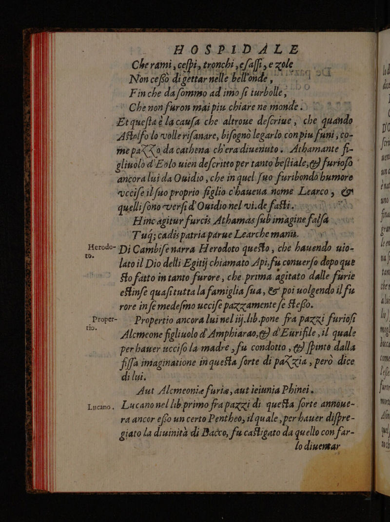 Cherami celpé, ronchi sefaffize zole su Non ceftò digettar nelle bell'onde, >} > °° Fin che dafomnso ad imo fr iurbolle; © © Che non fron mai piu chiare ne sonde > © AStolfo lo vollerifanare, bifogno legarlo conpiu funi; co- me paXZa da carbena ch'eradiueruto . Athamante fi- | ancora luida Owidio sche in quel fuo- furibondo bumore evecife ilfsso proprio figlio c'hamena.nome Learco, quelli fono cverfi d' Owidionel vide fatti nu o. Hincagitur furcis Athamasfubimagine falla» Tug ;cadis patria parne Learchemana. ©’ » Herodo- Dj Cambife narra Herodoto questo; che bauendo nio- lato il Dio delli Egitij chiamato Apifu conuerfo dopo que Sto fatto intanto furore, che. prima agitato dalle furie eFlinfe quafitutta la famiglia fua, &amp;5 poi uolgendo il fu rore infe medefmo uccife pazzamente fe fefto. _Proper-. Propertio ancora lui nel iij.lib.pone fra pazzi furiofi pi Alcmeone figliuolo d' Amphiarao,&amp;} d'Eurifile il quale per hamer uccifo la-madre , fu condotto ,{}) fpinto dalla fifa imaginatione tn quetta forte di paXzia E pero dice di lui. L Aut Alemeonia furia, aut teiunia Phinei. Lucano, Lucano nel lib.primo fra pazzi di questa forte annone- ra ancor efso un certo Pentheo, il quale ,per hauer difpre- giato la diuinità di Bacco, fu caStigato da quello con far- lodinentar Di | DO ! fn | 900 uni di | en quo IM | fia | gua 7, lv An I cher | ali | \ th ] [ru dla come