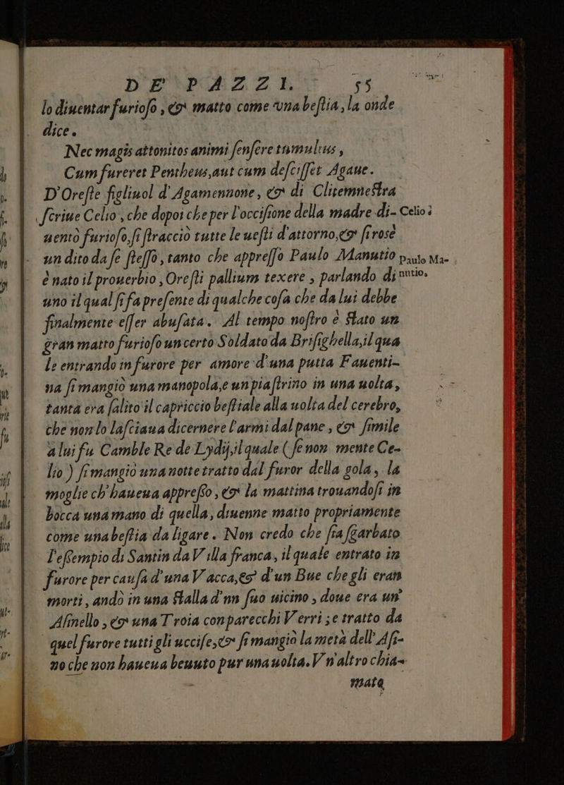 D'EPORZAZ A 16 lo dinentarfuriofo , o matto come vna beftia, la onde dice. | Nec magis attonitos animi fenferetumulus , Cum fureret Penthews,autcum defciffet Agane. D'Orefte figlinol d' Agamennone, «9 di ClitemneStra feriue Celio, che dopoi che per l'occifrone della madre di- Celio: mento furiofo,fi firaccio tutte le uefli d'attorno,<a' firose un ditodafe ftefà, tanto che appre[fo Paulo Manutio puo Ma- è nato il prowerbio , Ore fl! palliuns texere , parlando dino. uno il qual fifa prefente di qualche cofa che da lui debbe finalmente e(fer abufata. AL tempo noftro è Stato un gran matto furiofo uncerto Soldato da Brifighella,il qua le entrando infurore per amore d'una putta Fauenti- va fimangiò una manopola,e unpiaftrino in una uolta, tantà era falito‘il capriccio beffiale alla uolta del cerebro, che norlo laftiaua dicernere l'armi dal pane, o fimile a luifu Camble Re de Lydiil quale ( fenon mente Ce- lio) frmangio unamottetratto dal furor della gola, la moglie ch'hanena appreffo 69 la mattina tronandofi in bocca unamano di quella, diuenne matto propriamente come unabeftia da ligare. Non credo che fra (garbato L'eRempio di Santin da V illa franca, it quale entrato tra furore per caufa d'una Vacca,é5” d'un Bue chegli eran morti, andò in una falla d'nn fuo vicino , doue era un Afinello , cy una Troia conparecchi Verri se tratto da quel furore tutti gli uccife,®* fmangio la meta dell’ Aft- 0 che non haucwa benuto pur unauolta.Vw'altro chia» nIALa