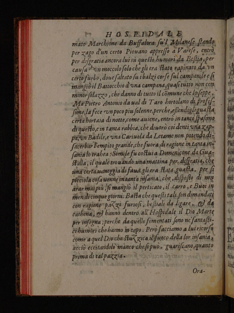 Lie H 0 S, P\1X}D%A 4 E mito Marchidne:da Buffalora: fw'1 AAilanefe. (tando, per zago d'un certo Piowano appreffo a Varefe, entrò, per difgratia ancora lui sù questi humorixda Beflia per caula?%vn moccolo folo che gli era ‘Stato rapinato da vr certo furbo, douefaltato fu i balzi corfe ful campanile e ft imangid il Battocchio d'una campana,quafi tutto non con minor folazzo ; che danno di tutto il comune che lofeppe »° Ma Pietro Antonio daual di Taro bortolano di pro fef- fiome,Iafece vnpoco piu folenne, perchesefendogliguasta cèrtà bortaia di notte;come auiene, entrò in tanto fpa/umo di questo,e mtanta rabbia, che dinoro coL denti VNAZAP= pasrun Badile,e una Cariuola da Letame non potendo.di- facerbar Pempito grankde,che fuora:di ragione intama ine faniato trabea «Simile fu coStui a Domenicone. da Gua- Sallayil quale rroulimdb:sina‘mattina persdifgratia, che mà certa uaneggia di famdi gli era Sara squafta, per ft picciola cofa'wennein'santa inifania) che ,dipofto di mon dvarinai più \ft mangiò il perticato ;il-carro ye Bate in Mmendi cinque giorni: B afta che quefti tali.fon dimandati cOn ragione parzi furioft J be ftiali da digare - ei da cathena) ©) hannò dentro all'Hofpidale il Dio Marte per inifetna ; perche da quello fomentati fono ne fantafti- di biambdri chebanno intapo. Pero facciamo a lui ricorfa come a quel Divche:StuX zica ilsfaaco della lor infania, accid eccitandolo“imAncoschefi puo, guarifeano quanto prima di val pazzia» Ora-