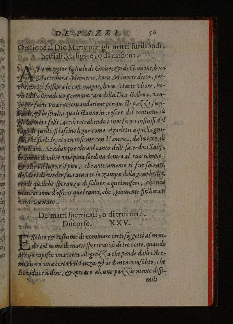rreuer—_—ur pene sy rye A = TI DIESPONZZA OR 50 Orationcal Dio Marte per gli matti furibondi; nie st eftiali da ligare; 0 dacathena pi ve maggior figliulo di Gionereo deG iunone, hora ‘a PWIartehdra Mamerte, hora Mauorte detto, per- tao toi foffopra le cofe magneybora Marte lore, ha- va Idro Gradeuo germanocaro della Dea B ellona, ven- po per farti vnataccomandatione per questi pak<i furi- Want) be ftiali,i quali Stanno in crefcer del continuo st Wiihamor: folli, acciò retrabendo 1 tuoi feroci influffi del tap dr quelli; filafcino legar come Agneleter a quellagni- feb posti legato twinfieme con Venere, dallarctes dî Pailcand. Se adunque oltrail canto delli facerdoti Sali, brani dvdire rund pia fordina dentro al tuoi rempios x oltrail'Inpo,eil pico > che anticamente ci fur facrati, delideri di-veder facrataate In zampa della gran bella, senidi qualche [peranza»di Salute aquermiferiz «che no rantararino d'offerirqueltanto, che spiamente fin'hora te Vienvisotato . | nitti fiunto ni + loda i Di — vi i Detmatti fperticati ,0 ditrecotte. sua n MUEPO A E I A) bito, caCoftume dinominarecertifoggetti al mon- 10°) do col nome di matti [pertirari,0 di tre corte, quando ii toro tapifce vnaverta allegreZ<a che pende dallreStre- nivouero vnacertèbildanza;03 ardimenzo. infoltto, che licanduce a dire; <ovoperare alcune pa<<e niente di(fi= VOR | | lp UZAITÀ