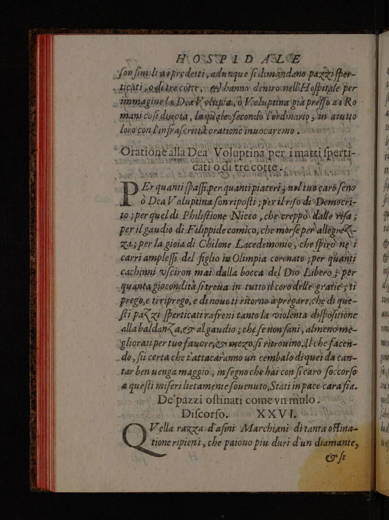 Yonfimiliaipredetti adunque frdim&amp;adano pazzi fper- sticati ca cottesat)branno densromellH ofpirale per s immaginela Dia W olupiai;o ) Kioluprina gia preffo ai Ro. Mani-coft. dota, lagaderfecondò Y vidiario 5 tn aintio loro'conbin fra) (eritodoratione inwocaremo. Orationtalla Dea Volupuna] peri i matti Uli E er (cati o ditrecotte., o i cachinni vfciron mat\dalla bocca:del Dio Libero + per -puantaGiocondita frtroarin tutto iteorodelessratiezti prego,e ti riprego; € di nouotiritorne@ ‘pregare, che di que fi pa<zi [perticati rafreni tanto la-violenta diffofirione alla baldanZa,eo al gaudio ; “ché ki Ton fani, almenoime- ‘aliorati per tuo faworestor smezoifi rivrowino ]iche face do s ffi certa che P'attacaranno un tembalodiguei da cam- rar ben wenga maggio; infegnoche hai con fre caro foccorfo a quefti miferi lietamentefonenuro,Stati inpace-carafia. De'pazzi oftinati comevmmulo . Difcorfo. XXVI Wella razza. d'afini Marchiani diranta fina» ì Pd tione ewipiea: che paiono piu duri d'un diamante, |