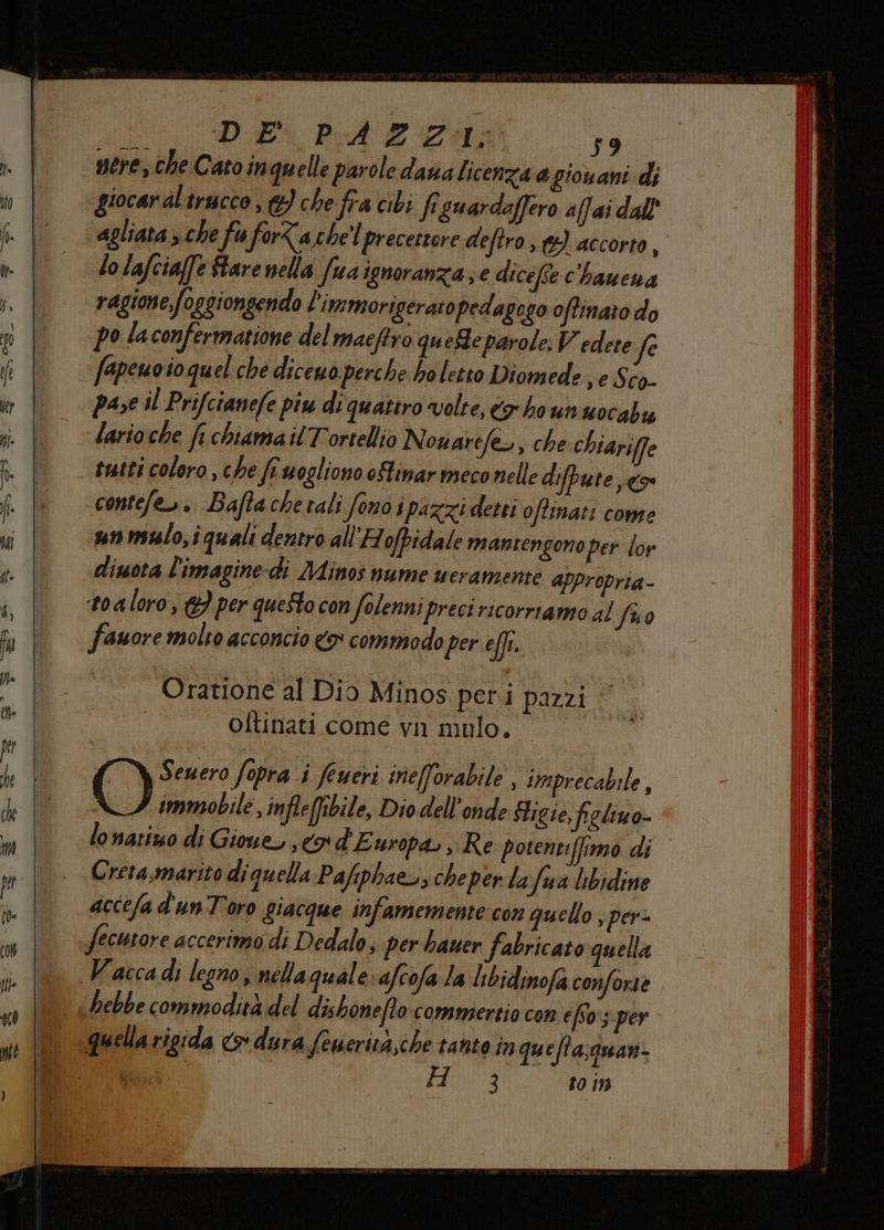 -——6—__ntrsmt@-—@——@—1sn0 Pt DE PA E CA 59 nere, che Cato in quelle parole daua licenza a giouani di giocar al trucco , 6} che fra cibi fi guardaffero affai dall’ lo lafcia[fe Stare nella fuaignoranza; e dicefte c'hauena ragione foggionsendo l'immorigeraro pedagogo offinato do po la confermatione del maeftro quefte parole. Vedete fe fapenoioquel che dicewo perche holetto Diomede ,eSco- pase il Prifctanefe piu di quattro volte, rho un uocabu lario che ft chiama il Tortellio Nouarefe>, che chiariffe sutti coloro, che fr wogliono oHinar meco nelle difpute co contefe». Baftachetali fono ipazzi detti offinati come un mslo,iquali dentro allH ofbidale mantengono per loy diuota l'imagine-di Minos nume ueramente afpropria- toaloro, &amp;} per questo con folennipreci ricorriamo al fuo fanore molto acconcio o commodo per effi. Oratione al Dio Minos peri pazzi | oftinati come vn mulo. () Seuero fopra i feueri inefforabile , imprecabile , immobile , infleffibile, Dio dell'onde Figie, figlimo- lonatiuo di Gioue, co d'Europa. , Re potentiffimo di Cretasmarito di quella Pafiphaeo, cheper la rfua libidine accefa d'unToro giacque infamemente con quello ; per- fecutore accerimo di Dedalo, per hauer fabricato quella hebbe commodità del dishonefto commertio con efSo:;per 3 10 19