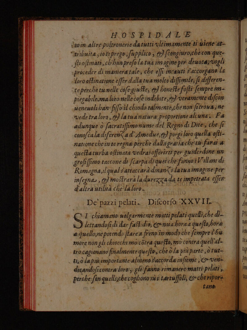 Vawin.alire poleronerie datutti oltimamente' ti wieneat- leribuita sio prego, fa pplico, 3 [tongiuroxche con'que- fisoftrmari, ch'hamprefo Latua imagine per dewotazvogli proceder di maniera tale: che elfi. incauti s'accorgano la; loro ostinazione effer dalla tu amolto diffimile; fi defferen- teperche tumelle cofegiute; 13) honeSte fofti fempre im- piesabilemaloronellecofè indebite,)veramente difeon seneuolibanfi{o:il chiodo ralmente,che non frtrouazne vedetralora,} latua natura proportione alcuna. Fa: adunque ò facrati(fimoniame del. Regno di Dite, che ft: conofcala diferenZa d’ Amedue,c} porgi loro quellavofti- navionecheinteregna perche dallagrariache‘swfanai a: quetaturba offinara vedraiofferirit:per vuiderdone un grofifimo.raccone di (carpa diquer che fanno Villan di Romagna,ilqualSattaccarà dinan%ilartuaimagine: per infegna. ,} moftrardladurezza da te impetrata e[fen d'altraarilicà che‘ laloro. pigna i VI chiamano nolgarmente matti pelati quelli,che di J letrandofi di dar fast: dio; covnata hora a quefto,bore aQuello;ne potendo ffarea frenoimmodo che femprel'hw: more non gli chiocchi moicotra questo, mo contra quell'al- tro.cagionano finalmente quefto, che ola più parte, ùtut- wo d'la pu importante ‘almeno Saccorda:infieme ) > ven> dicandoficomra lor0:; gli fanno rimanere:matti pelati, perche: fon quellisohecoglionosii tartaffoli, co-cheripore Lane