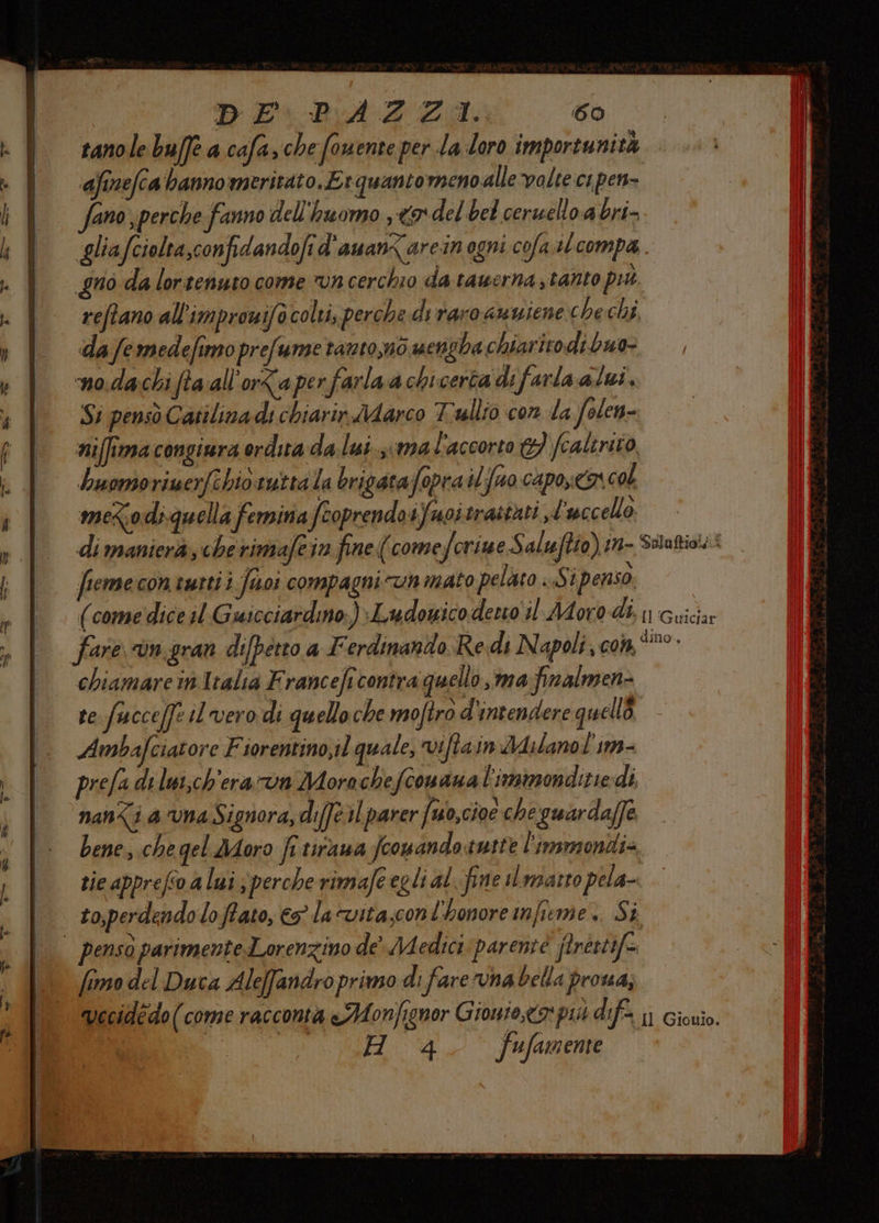 DE\PA4Z:: 60 tanole buffe a cafa,che fouente per la loro importunità ‘afinefca banno meritato, Erquanto meno.alle-valte ci pen- ano perche fanno dell'huomo 9 del bel ceruello.a bri- gliafciolta,confidandofi d'aman<arein ogni cofa #lcompa . gno da lortenuto come n cerchio da tawerna;tanto pit. reftano all'improwifo colti, perche di raro amuiene chechi. da femedefimo prefume tanto,mo uencha chiarito di buo- no.dachi fta all'orZaperfarlaa chicerta di farla alui, Si pensò Catilina di chiarir MAarco Tullio con da folen- niffima congiura ordita da lui sima l'accorto td) fcalirito huomoriuerfehio.tutta la brigatafopra ilfuo capoyea col meco di-quella femina feoprendo ifuoitrastati L uccello - di manierà, che rimafe in fine (come forime Saluftio) in- Sulaftio!sî fieme con tutti i fisoi compagni un mato pelato ..St penso. (comedice il Guicciardino.)Ludowico desto il-Moro-dì, 1) Guiciar fare Un, gran di[petto a Ferdinando Redi Napoli a Gora no chiamare in Italia F ranceft contra quello 37094 finalmen- te.fucce[fz il vero di quello che moftro d'intendere quelli Ambafciatore Fiorentino,il quale, viftaim dA ilanol’im- prefa di lwi,ch'era run Mora chefconana l'immonditie di nan<i a ‘vna Signora, difé il parer {uo,cioe che guardaffe bene, che gel Moro fi tiraua fconando tutte l'immonti= tie apprefo a lui sperche rimafe egli al. fine sl.mgarto pela- to,perdendo lo Pato, 7 la vita;conl'honore infieme.. Si | penso parimente.Lorenzino de Medici parent ftréstif= fimo del Duca Aleffandro primo di fare rvna bella proua, vecidedo (come racconta &amp;Monfignor Giouto,t9: più dif. 1) Giouio.