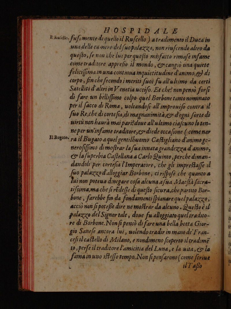 suna delle ca mere del fuopalazzo, non riufcendo altro da quefto; fe non che lui perquefto misfatto rimafe mfame feliciffima n una continua inquietitudine d'animo, e} di corpo, finche fecondo i meriti fuoî fu all'ultimo da certi Satelliti d'altri in Venetia uccifo. Et.che? non pensò forfî di fare un belli(fimo colpo quel Borbone tanto nominato per il facco di Roma, uoltandofi all'improuifo contravil fino Re,che di cortefia;di magnanimità,co d'ogni forte di mirto non baurà mai pari?done all'ultimo ciafcuno lo ten- neper un'infame traditore,co>diede occafione (come nar nerofifimo dimoftrar lafuainnatagrandezza d'animo, co lafuperbia Caftellana a Carlo Quinto , perche diman- dandoli per cortefia l'Imperatore, che gh impreStaffe al fo patazzod'alloggiar Borbone; ci rifpofe che quanto a ui non porewa dinegare cofa alcuna afua Macftà facra» ti/sima,ma che firédeffe di quefto ficura,che partito Bor- bone , farebbe fin da fondamenti [pianare quelpalazza, accio non ft potefte dire ne moftrar da alcuno . QueSto è il palazzo del Signor tales dove fu alloggiato quel tradito. ve di Borbone. Nonfi pensò di fareuna bella botta Gior- to Sanefe ancora lui, molendotradir in mano de Fran- to, perfe il traditore l'amicitia del Luna, e la‘sita, co la fama inuno ifteffo tempo. Non fi penfarono (come feriue er 08 T'afso ao SL. dll, È