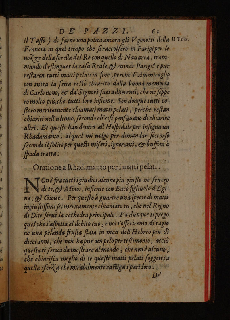 DIA PIA ZI: 63 Francia in quel-tempo che firaccolfero in Parigi per le noze della forella del Re conquello di Nauarra , trat- mando d'eftinguer la cafa Reale,t}) ruinar Parigi? e pur reftaron tutti matti pelariin fine , perche l' Ammiraglio con tutta la fetta resto chiarîto dalla buona memoria di Carlo nono, € da Signori foi adberenti; che ne feppe ro molto più,che tutti loro infieme. Son donque tuets co- oro meritamente chiamati matti pelati ,' perche reftan chiariti nell'ultimo, fecondo ch'esfi penfaudno di chiarire «altri. Et quefti ban dentro all'Ho[pidale per infegna un Rbadamanto , ‘alqual mi uolco per: dimandar: foccorfo fecondo ilfolito per qu eStimiferi; ignoranti eo buffoni 4 «fpadatratta. a d N dite, Minos, infieme con Eacò figliwolo d'Egi- na; Gione. Per queffo a guarire una fpecie di matti -ingiuffiffimi fei meritamente chiamato tu , che nel Regno di Dite ferui la cathedra principale. Fa dunquetiprego quel che S afpetta al debito tuo e noi t'offeriremo diragio ne una pelanda frufta fiata in man dell'Hebreo più di dieci anni, che'non hapur unpeloperteffimonio, ‘accio queftati ferua da moftrare al mondo > che mne alcuno, ‘che chiarifca meglio di te quefti' matti pelati foggettia ‘quella sferZa che mirabilmente castica i part loro >. * di De