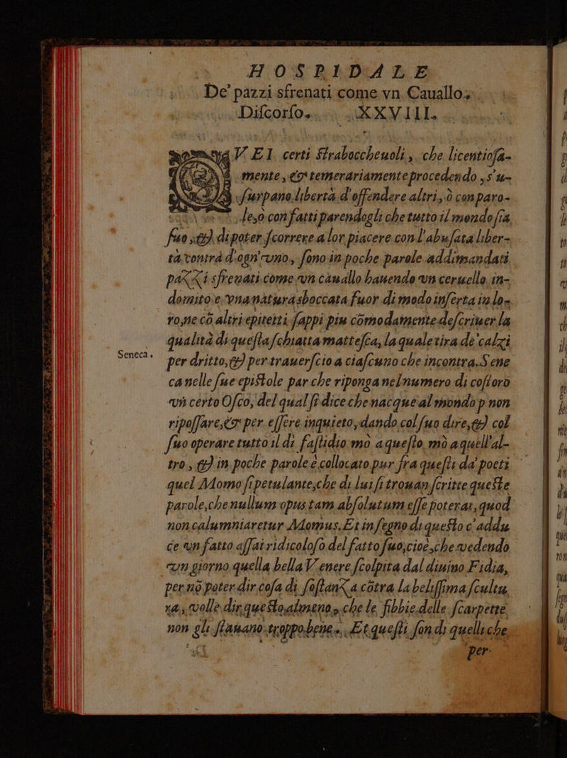 De' pazzi sfrenati come.vn.Cauallo»; Difcorfo. Di AI II, Ni e: ,0 con fatti parendogli chetutto il mendo ft 4, ratvontrà d'ogn'uno, fono:in poche parole addinsandazi paX<i sfrenati.come vn canallo bauendo vn cerwello in- domito.evnanatwrasboccata fuor di modo inferta inlo- rome cò altriepitetti. fappi piu comodamente defcriuerla qualità di queftafchiatta mattefca, laqualerirade'calzi per dritto,&amp;} per trauerfcio a ciafcuno che incontra.Sene canelle fue epi$tole par che riponga nelnumero di coftoro vi certo Ofco, del qual fi.diceche nacque al mondop non ripoffare,<o* per. e[fere inquieto, dando col Suo dire,t9) col fuo operare tutto il di faftidio.mo a quefto mò aquell'al- tro, gi 19 poche parole e. collocato pur fra quefti da’ ‘poeti | quel Momo fi perulante;che di lui fitrowanfcritte queste parole,che nullum-opustam abfolutum effe poterat, quod noncalumniaretur Momus.Etinfegno di queSto c'addu ce unfatto affairidicolofo del fatto fuo;cioe,che vedendo cn giorno quella belaVenere colpita dal dinino Fidia, perno pater dir.cofa di fa oftanZa cotra la belifima Sculeu xa volle dir queto alieno che le fibbie delle fcarpetre non do Sanano: tcoppobri. mt quefti fondi quelliche per: