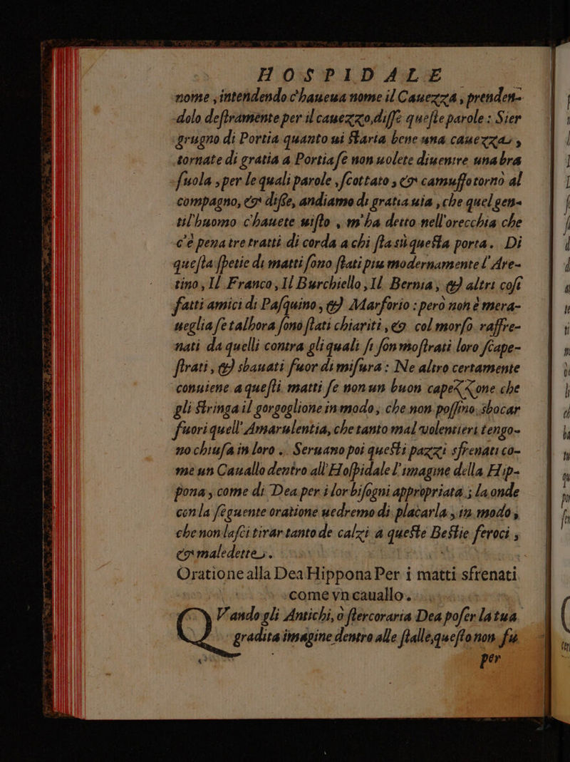 HOs$SPLIDALE nome sintendendo c'hanewa nome il Cauezza; prenden- i dolo deftramente per il canezzo, diffe quefte parole: Sier grugno di Portia quanto wi taria bene una cauerza», tornate di gratia a Portiafe non wolete diuemre unabra fuola sper le quali parole ,fcottato , co camuffotorno al compagno, 3 difte, andiamo di gratia uia , che quelgen- til'huomo c'hauete sifto , m'ha detto nell'orecchia che c'è penatre tratti di corda a chi ffastùiquefta porta. Di quefta:fpetie di matti fono fiati pis modernamente l'Are- tino, Il Franco, 1l Burchiello,1l Bernia, &amp;}) altri cofî ffatti amici di Pafquino, &amp;} Marforio : pero noh è mera- uegliafetalhora fono tati chiariti, &amp;. col morfo. raffre- nati da quelli contra gliquali ft fonmoftrati loro fiape- firati, } shanati fuor di mifura : Ne altro certamente conuiene a quefti. matti fe nonun buon cape<<one che gli Stringail gorgoglione inmodo; che.non poffino.sbocar fuori quell''Amarulentia, chetanto mal volentieri tengo- nochiufa in loro .. Serwano poi questi pazzi sfrenati co- me un Cauallo dentro all'Holpidale l’imagine della Hip- pona, come di Dea per ilorbifogni appropriata; la onde conla (eguente orazione uedremo di. placarla xi. modo, chenonlafcitirartantode calzi a queste Bestie feroci CN maledette. | ASTON | Oratione alla Dea Hippona Per i matti sfrenati » «come vhcauallo.