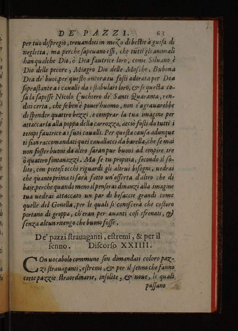 DE\P'AZZI. 63 per tuo difpregiò strowandoti in me<o di beStie a guifa di negleita; ma perche fapewano effi, che tatti gli animali han qualche Dio, 0 Dea fantrice loro;, come. Siluano è “Dio delle pecore Miagro Dio delle AMMofihe, Bubona “Dea de’ buoi,per quefto aticoratu fofti adorata per Dea fopraftante ai cavalli da i ftabulari lor0, o *L questa co- fa lafapeffe Nicolo (wchiero de’ Santi Quaranta, ren- dici certa, che feben'e power'hsuomo ; non s' agranarebbe ‘di fpender quattro bezzi;e comprar latua imagine per atraîcarla alla poppa della carrozza; accio foftidatutti i tempi fautriceai foi cawalli. Per quefta canfa adunque si fian raccomandati quei camallacci dabarellasche fe mai non foffer buoni da altro faran pur buoni ad empire tre dquaterofontanazzi . Aa fe tw propitia; fecondo.il fo- lito; com pietofr occhi riguardi gli alerui bifogni x uedrai che quantoprimatifara fusto un'offerta d'altro che di baie.perche quando meno il penferas dinanzi alla imagine tua uedrai attaccato uni par di befaccie grandi come quelle del Gonella ;per le quali fp conofcera che coftoro portano di groppa -ch'eran per: avanti cofi sfrenati, } fenza alcun ritengo che buono fo(fè |