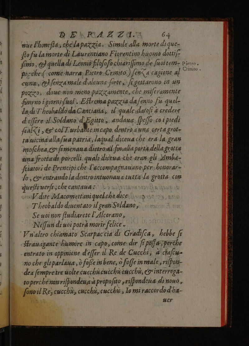 DE\RAZZAI: 64 mise l'honefta:; chela pazzia. Simile\alla morte dique- fofuwlamorte dì Laurentiano Fiorentino ha oso dottife fimo, quella di Leoniò Ylofofo.chiariffimo de foi tem- pietro. darche:(-comè-harra» Pietro Crinito,) fen< a cagione too CURA, &amp;}/enza meale:d'aleuna Sortes: YA gestarono 1 pozzo, dowemomeno pazzamente,;che miferamente forno i giornifiuaî Estrema pazzia dafenno fu quel la:di T'hesbaldodaCantiana;;. il quale, datofi &amp; credere d'effereril:Soldana:d Egitto, ndaua: (pe[fo:co.i piedi fealti ,€5° colTurbaPite incapo dentro a'una certa grot- ranicindallafma patria, laqual dicena che era la. gran imofchea,cor famrenana dictroal:fmalla porthdellagrotta dina frottade porcelli. quali dicewa:ché cram-gli Mmba= feiatori de Prencipi che.l'accompagnawano: per homorar= Losegventrando ladentrointuonana tatta\la grotta: com guelfi werfnsche cantauas Mata d afan sist dere MMacomsettani quebchè dicerugu: T heobaldo diuentato il gran Soldano; Se uoi non fludiarete l'Alcorano, Ne/fun di uoi potrà morir felice + Valero chiamato Scarpaccia di Gradifca, hebbe fr «Strauagante bumore vin-capo, come. dir fi pof a perche entrato in-oppinione d'effer il Re de Cucchi, 4 chafcu= noche gle parlaua , è fofte in bene, o foffeinmale srilpon- «dea (empretre volte cucchiicuèchisoacchè, x interroga- soperche nonrifpondenaà propofito srifpondera dinouò, fonoil Rey cucchù, cucchis,cucchi; Io mi raccordo d'ha- | ner